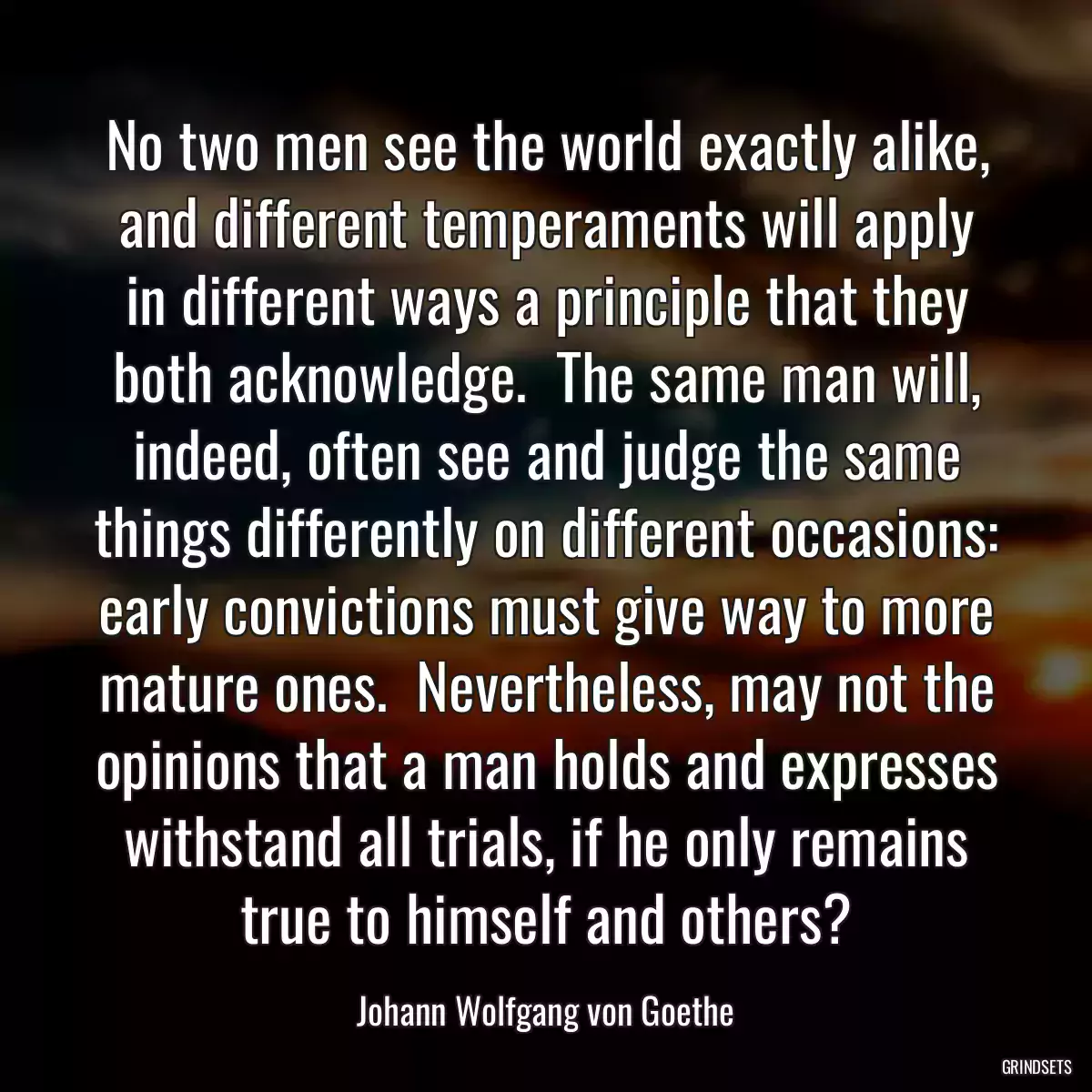 No two men see the world exactly alike, and different temperaments will apply in different ways a principle that they both acknowledge.  The same man will, indeed, often see and judge the same things differently on different occasions: early convictions must give way to more mature ones.  Nevertheless, may not the opinions that a man holds and expresses withstand all trials, if he only remains true to himself and others?