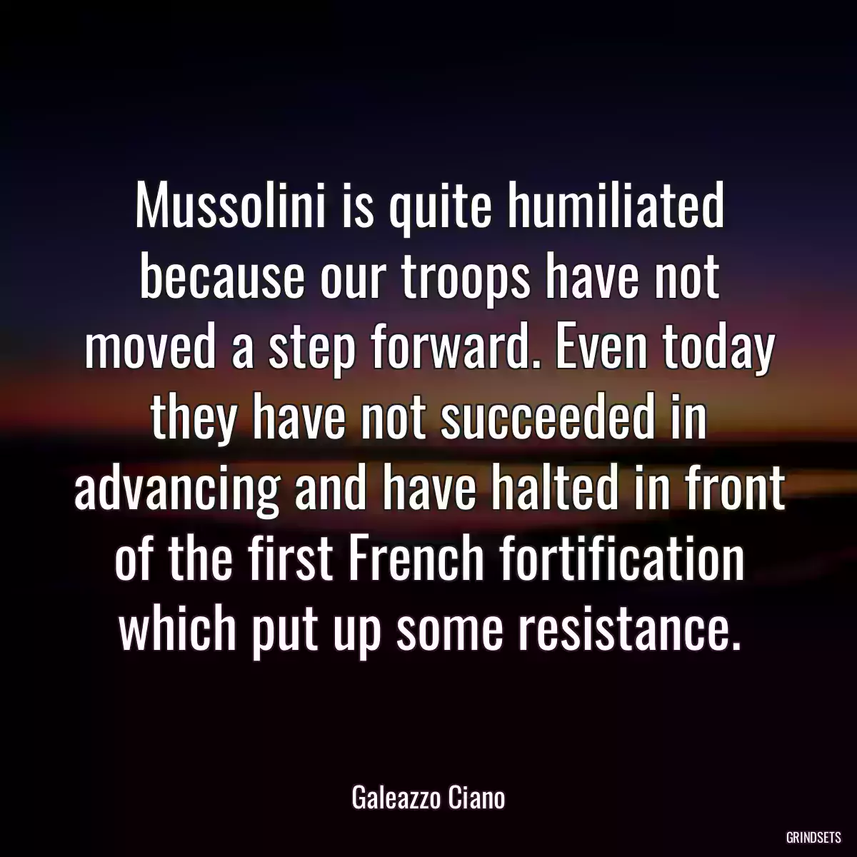 Mussolini is quite humiliated because our troops have not moved a step forward. Even today they have not succeeded in advancing and have halted in front of the first French fortification which put up some resistance.