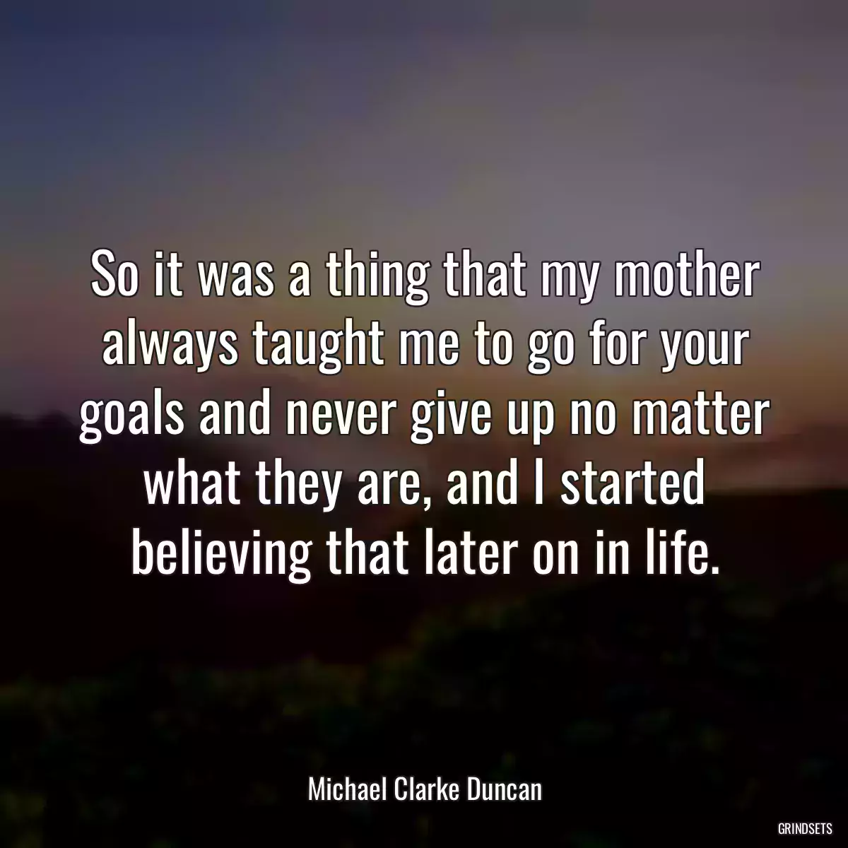 So it was a thing that my mother always taught me to go for your goals and never give up no matter what they are, and I started believing that later on in life.