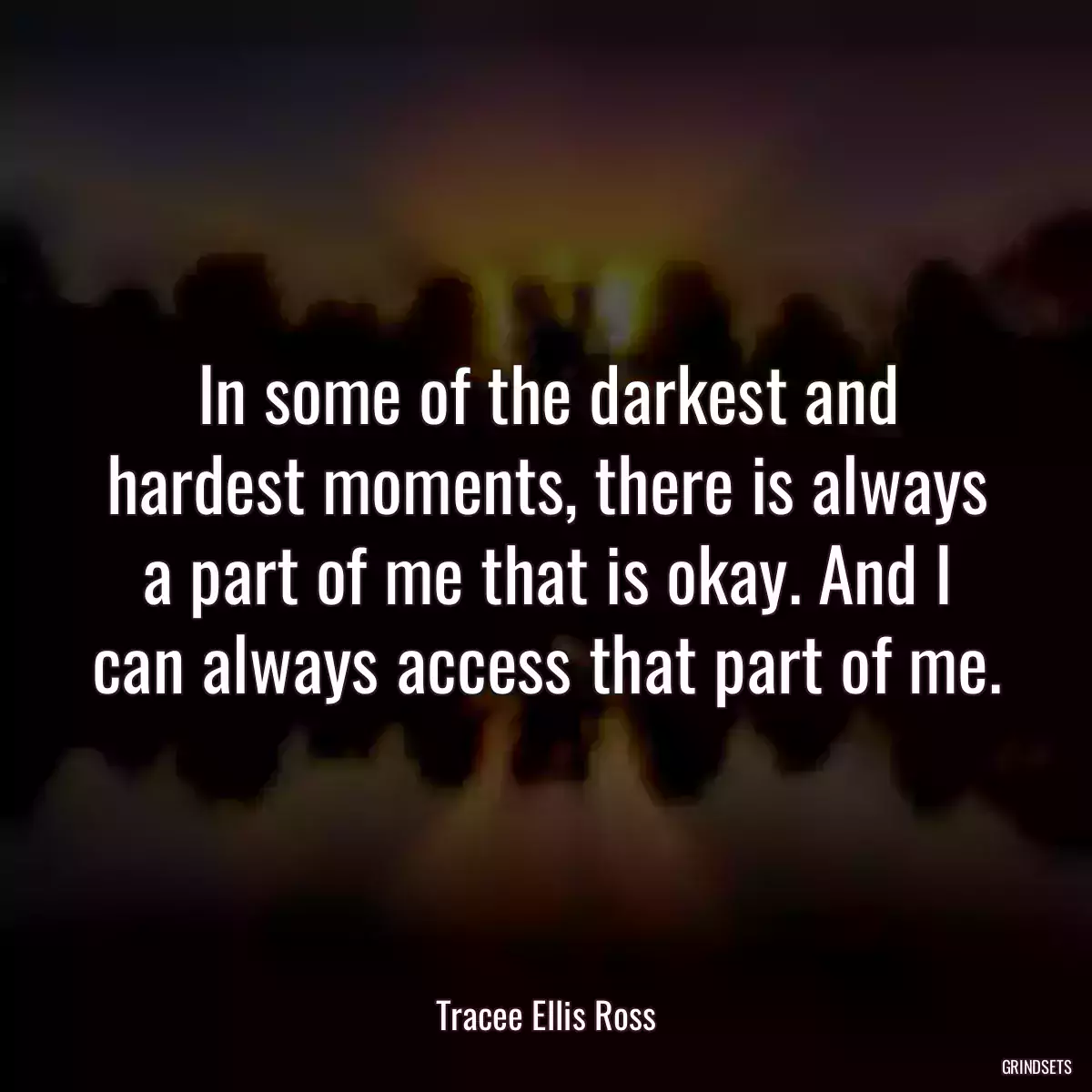 In some of the darkest and hardest moments, there is always a part of me that is okay. And I can always access that part of me.