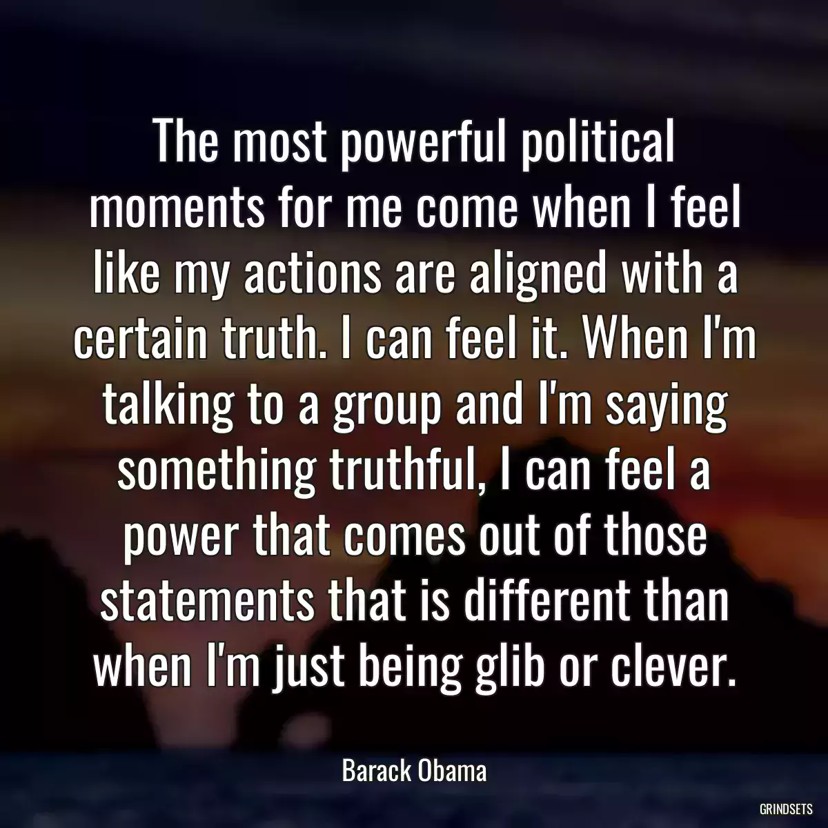 The most powerful political moments for me come when I feel like my actions are aligned with a certain truth. I can feel it. When I\'m talking to a group and I\'m saying something truthful, I can feel a power that comes out of those statements that is different than when I\'m just being glib or clever.