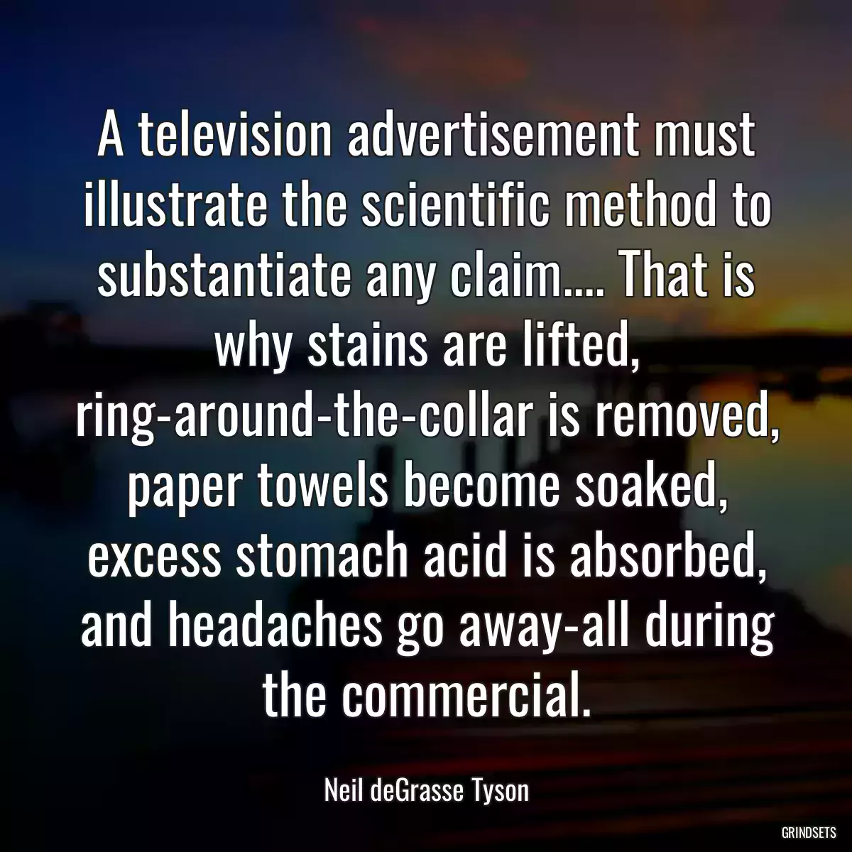 A television advertisement must illustrate the scientific method to substantiate any claim.... That is why stains are lifted, ring-around-the-collar is removed, paper towels become soaked, excess stomach acid is absorbed, and headaches go away-all during the commercial.