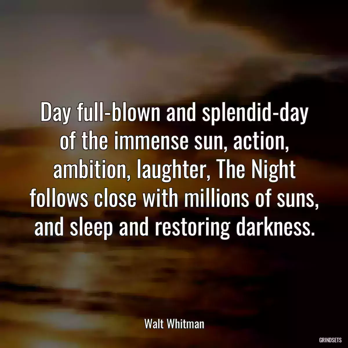 Day full-blown and splendid-day of the immense sun, action, ambition, laughter, The Night follows close with millions of suns, and sleep and restoring darkness.