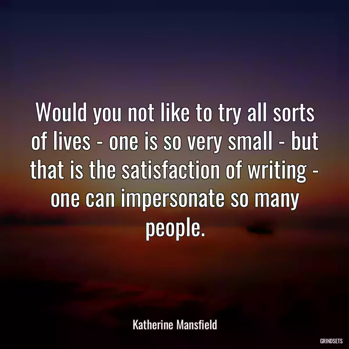 Would you not like to try all sorts of lives - one is so very small - but that is the satisfaction of writing - one can impersonate so many people.