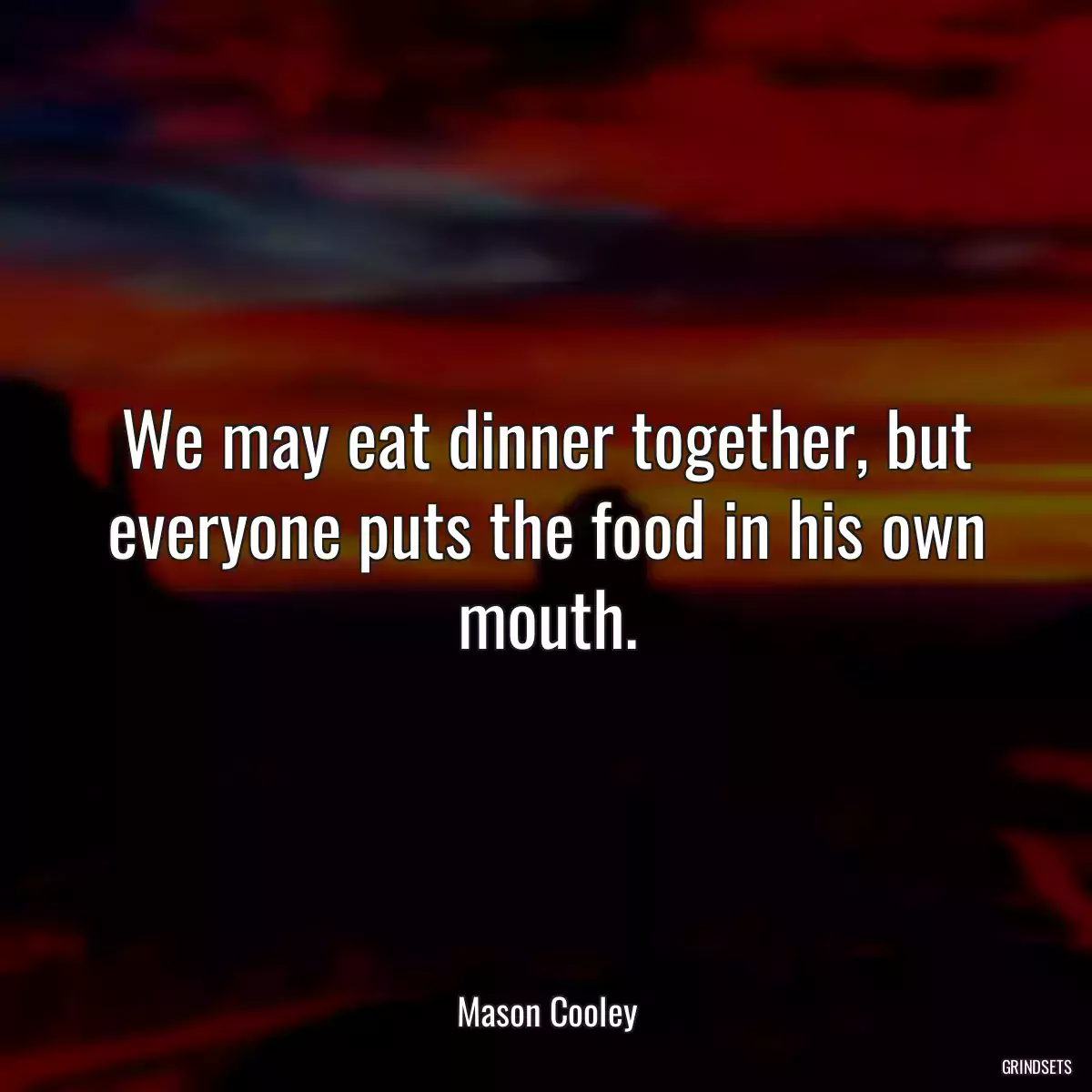 We may eat dinner together, but everyone puts the food in his own mouth.