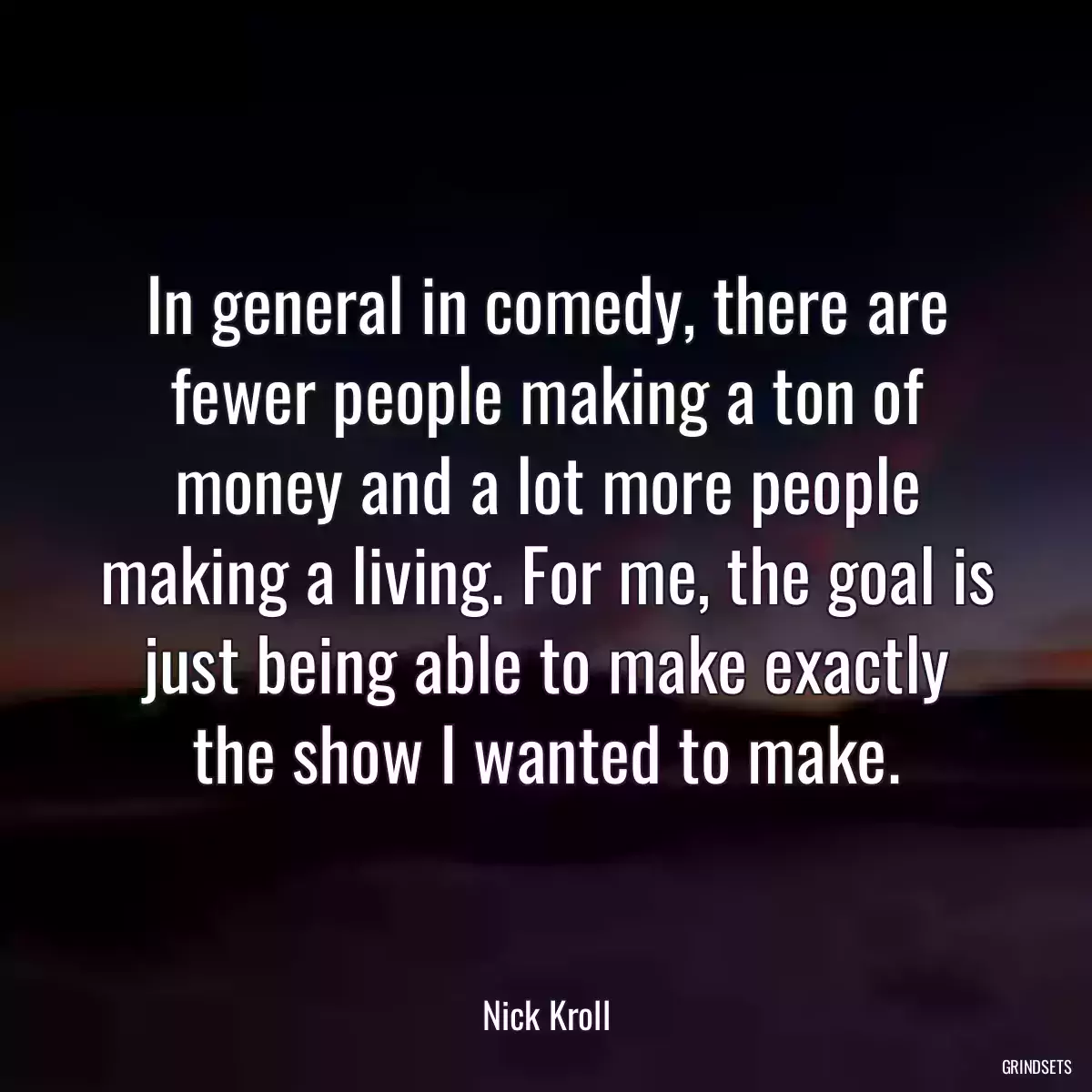 In general in comedy, there are fewer people making a ton of money and a lot more people making a living. For me, the goal is just being able to make exactly the show I wanted to make.