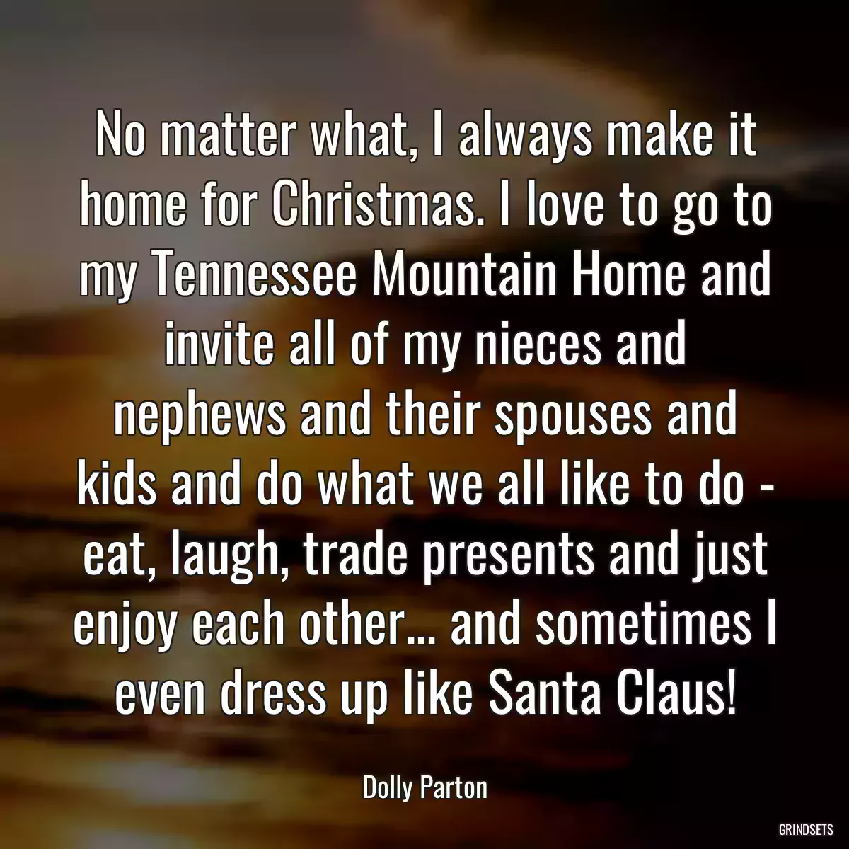 No matter what, I always make it home for Christmas. I love to go to my Tennessee Mountain Home and invite all of my nieces and nephews and their spouses and kids and do what we all like to do - eat, laugh, trade presents and just enjoy each other... and sometimes I even dress up like Santa Claus!