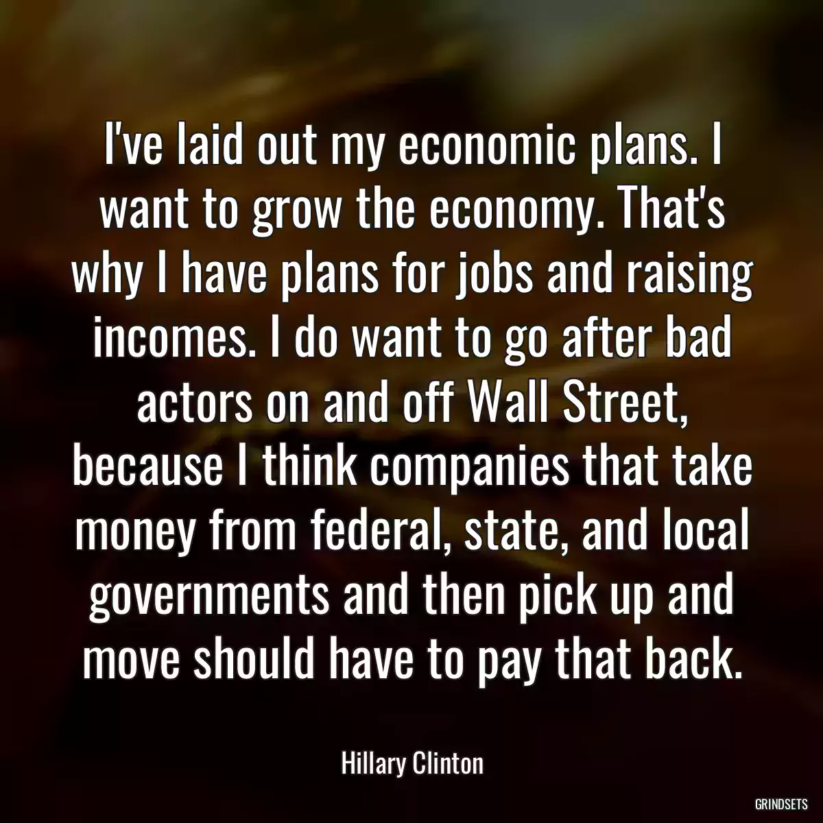 I\'ve laid out my economic plans. I want to grow the economy. That\'s why I have plans for jobs and raising incomes. I do want to go after bad actors on and off Wall Street, because I think companies that take money from federal, state, and local governments and then pick up and move should have to pay that back.