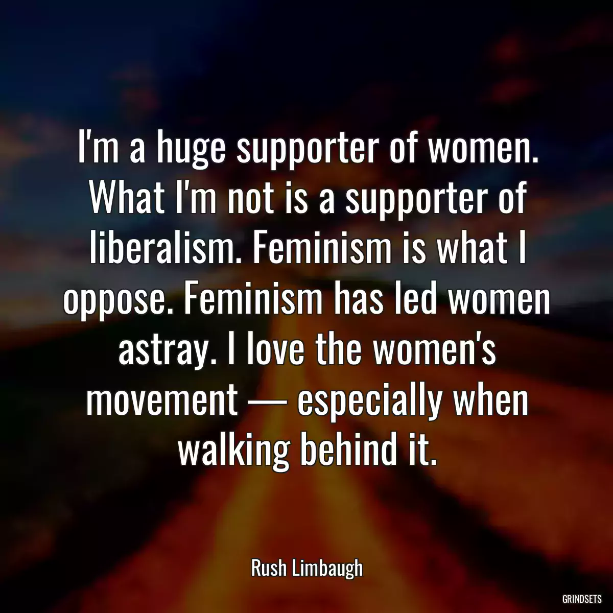 I\'m a huge supporter of women. What I\'m not is a supporter of liberalism. Feminism is what I oppose. Feminism has led women astray. I love the women\'s movement — especially when walking behind it.