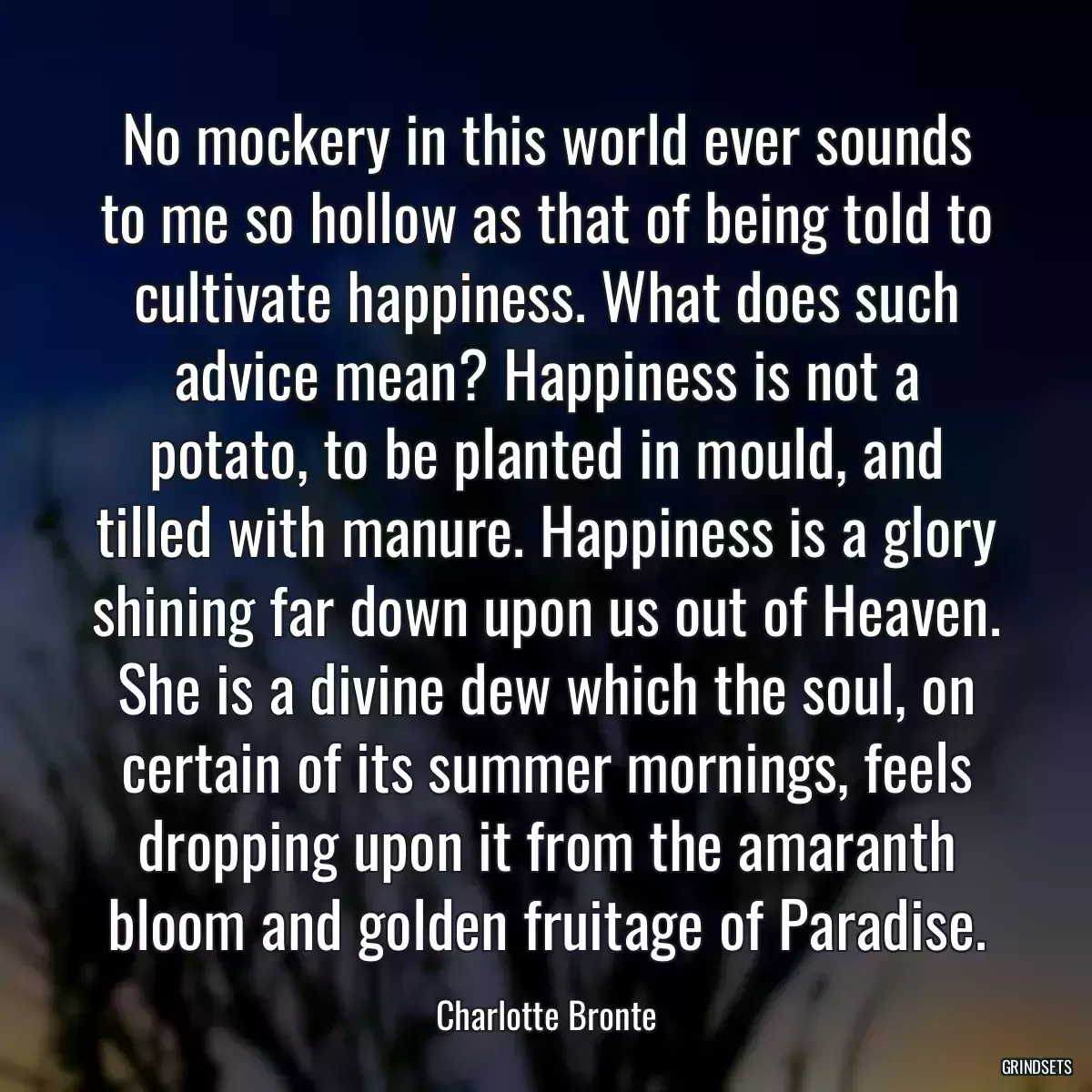 No mockery in this world ever sounds to me so hollow as that of being told to cultivate happiness. What does such advice mean? Happiness is not a potato, to be planted in mould, and tilled with manure. Happiness is a glory shining far down upon us out of Heaven. She is a divine dew which the soul, on certain of its summer mornings, feels dropping upon it from the amaranth bloom and golden fruitage of Paradise.