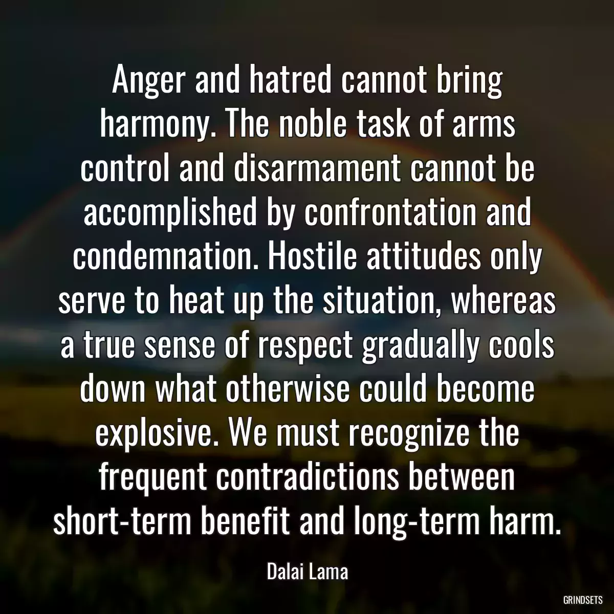 Anger and hatred cannot bring harmony. The noble task of arms control and disarmament cannot be accomplished by confrontation and condemnation. Hostile attitudes only serve to heat up the situation, whereas a true sense of respect gradually cools down what otherwise could become explosive. We must recognize the frequent contradictions between short-term benefit and long-term harm.