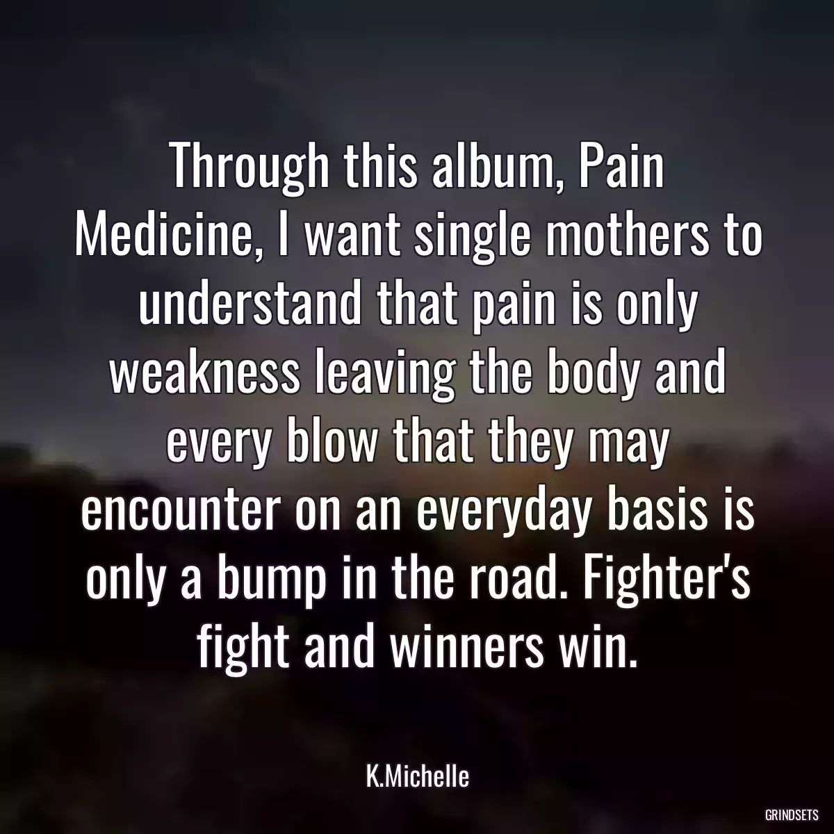 Through this album, Pain Medicine, I want single mothers to understand that pain is only weakness leaving the body and every blow that they may encounter on an everyday basis is only a bump in the road. Fighter\'s fight and winners win.