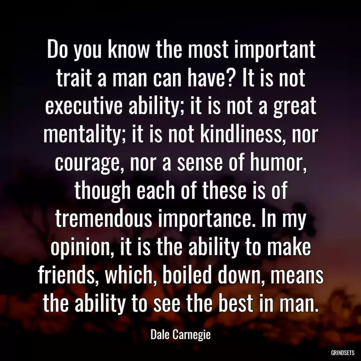 Do you know the most important trait a man can have? It is not executive ability; it is not a great mentality; it is not kindliness, nor courage, nor a sense of humor, though each of these is of tremendous importance. In my opinion, it is the ability to make friends, which, boiled down, means the ability to see the best in man.
