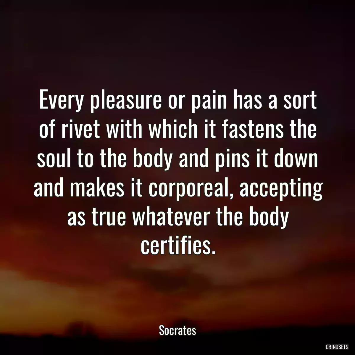Every pleasure or pain has a sort of rivet with which it fastens the soul to the body and pins it down and makes it corporeal, accepting as true whatever the body certifies.