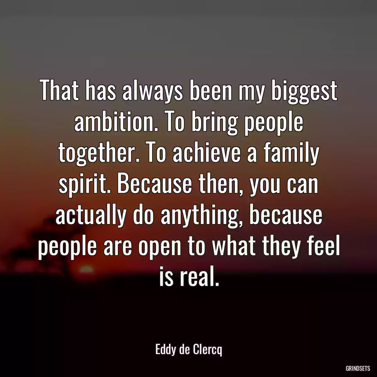 That has always been my biggest ambition. To bring people together. To achieve a family spirit. Because then, you can actually do anything, because people are open to what they feel is real.