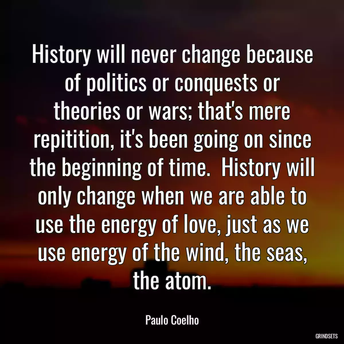 History will never change because of politics or conquests or theories or wars; that\'s mere repitition, it\'s been going on since the beginning of time.  History will only change when we are able to use the energy of love, just as we use energy of the wind, the seas, the atom.