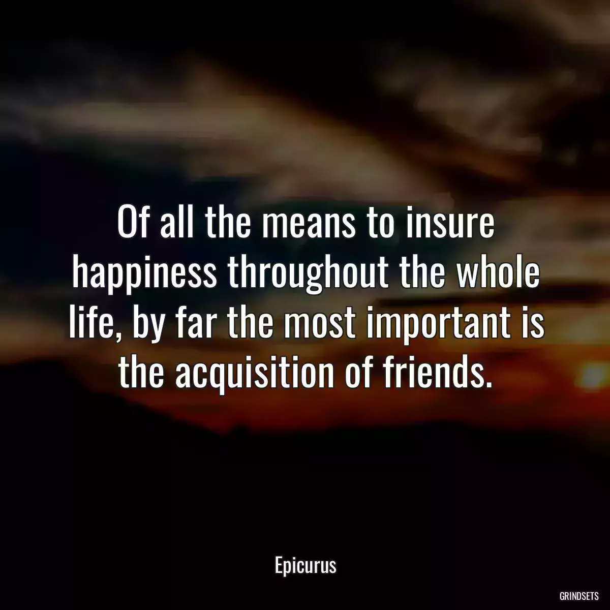 Of all the means to insure happiness throughout the whole life, by far the most important is the acquisition of friends.