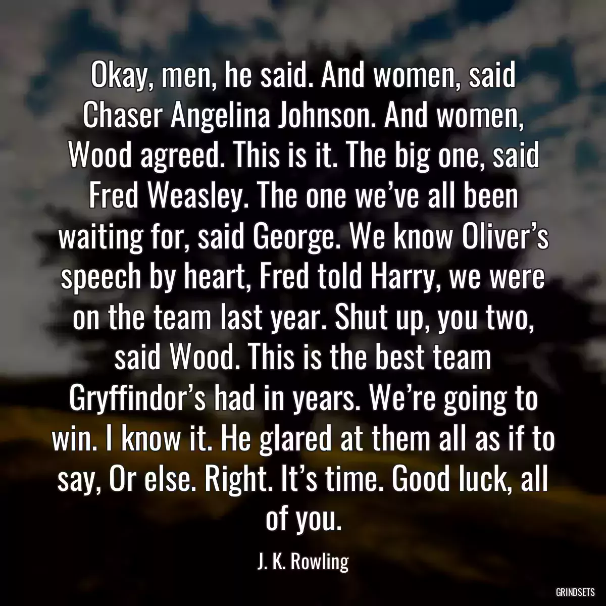 Okay, men, he said. And women, said Chaser Angelina Johnson. And women, Wood agreed. This is it. The big one, said Fred Weasley. The one we’ve all been waiting for, said George. We know Oliver’s speech by heart, Fred told Harry, we were on the team last year. Shut up, you two, said Wood. This is the best team Gryffindor’s had in years. We’re going to win. I know it. He glared at them all as if to say, Or else. Right. It’s time. Good luck, all of you.