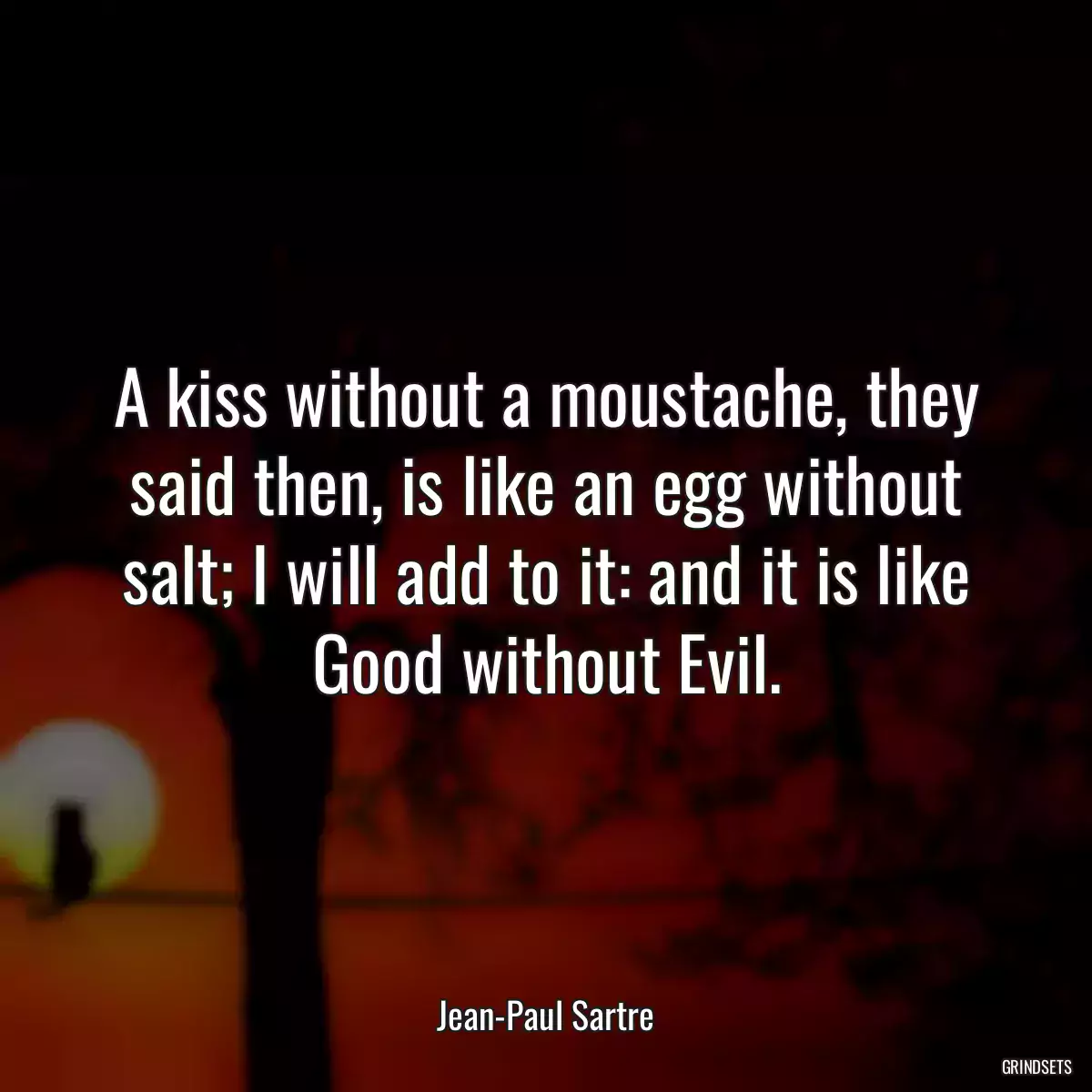 A kiss without a moustache, they said then, is like an egg without salt; I will add to it: and it is like Good without Evil.