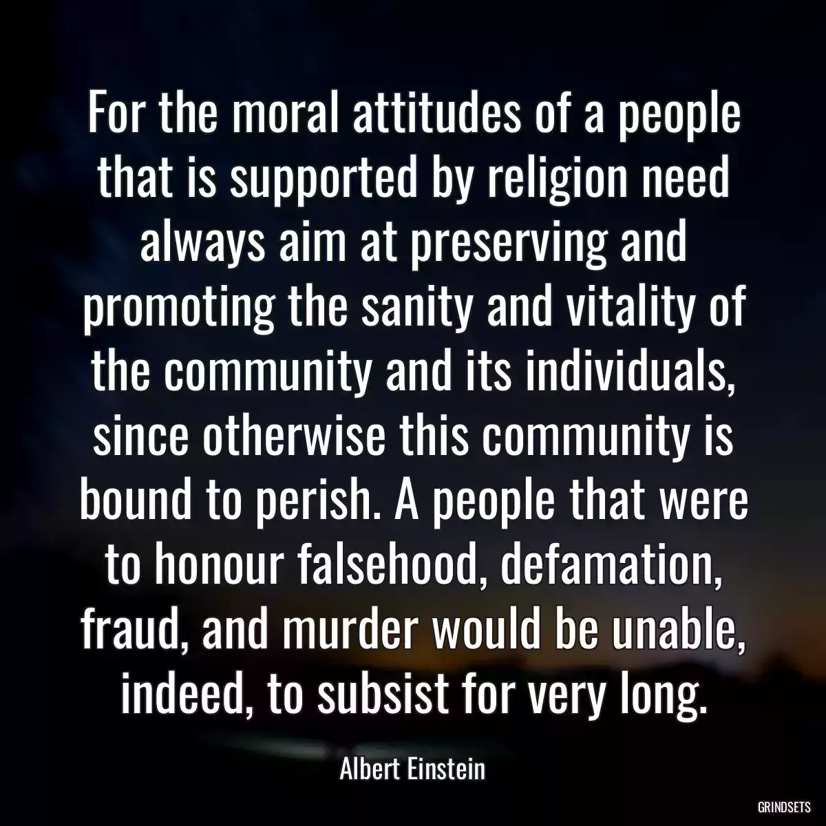 For the moral attitudes of a people that is supported by religion need always aim at preserving and promoting the sanity and vitality of the community and its individuals, since otherwise this community is bound to perish. A people that were to honour falsehood, defamation, fraud, and murder would be unable, indeed, to subsist for very long.