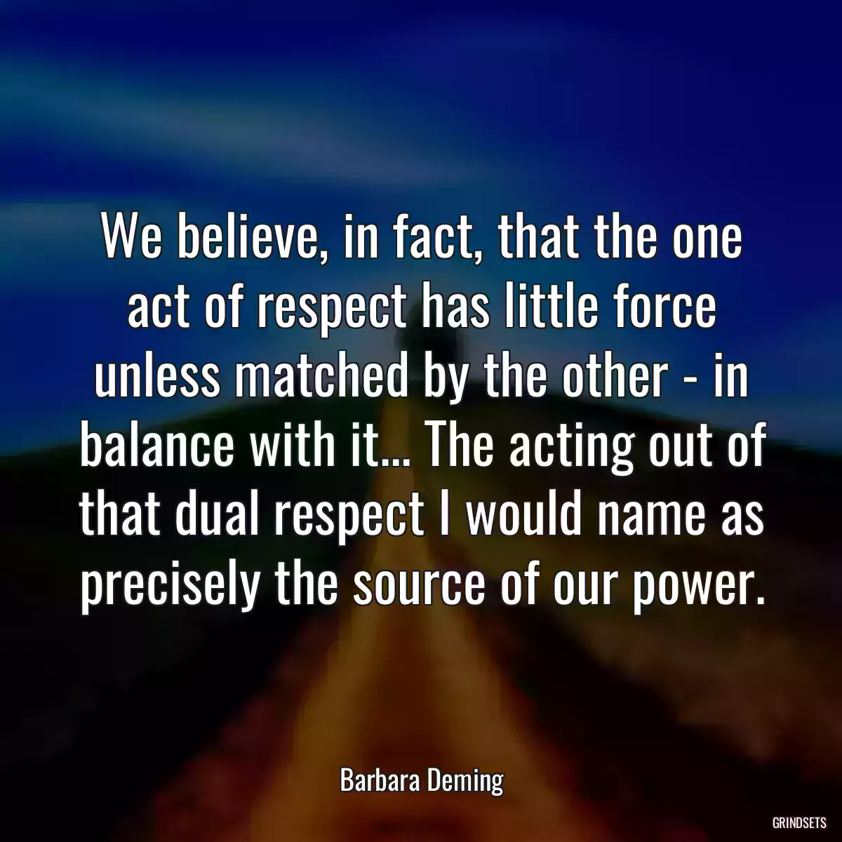 We believe, in fact, that the one act of respect has little force unless matched by the other - in balance with it... The acting out of that dual respect I would name as precisely the source of our power.