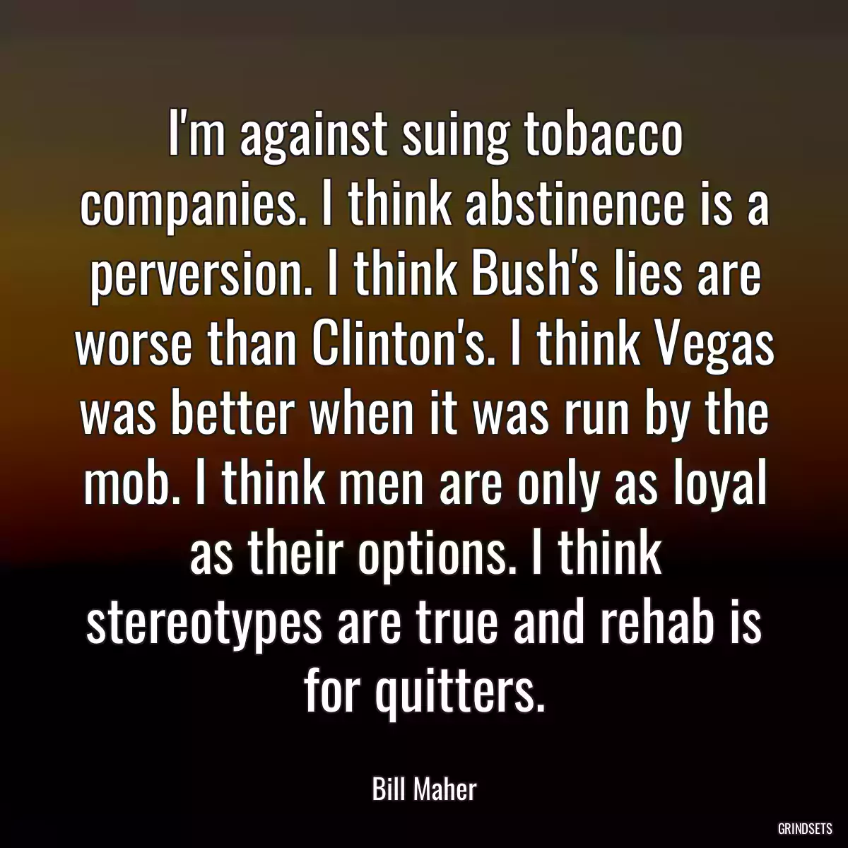 I\'m against suing tobacco companies. I think abstinence is a perversion. I think Bush\'s lies are worse than Clinton\'s. I think Vegas was better when it was run by the mob. I think men are only as loyal as their options. I think stereotypes are true and rehab is for quitters.