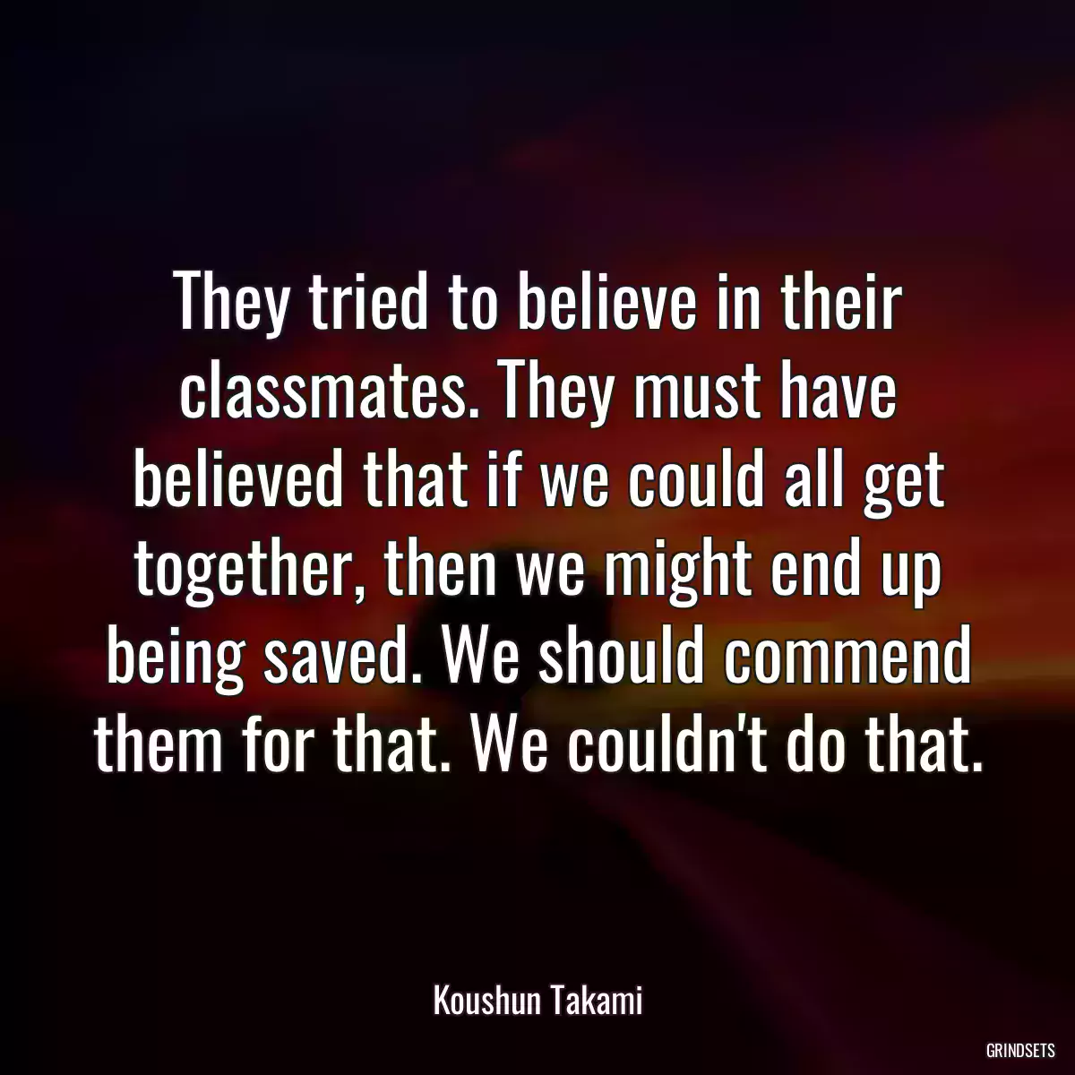 They tried to believe in their classmates. They must have believed that if we could all get together, then we might end up being saved. We should commend them for that. We couldn\'t do that.