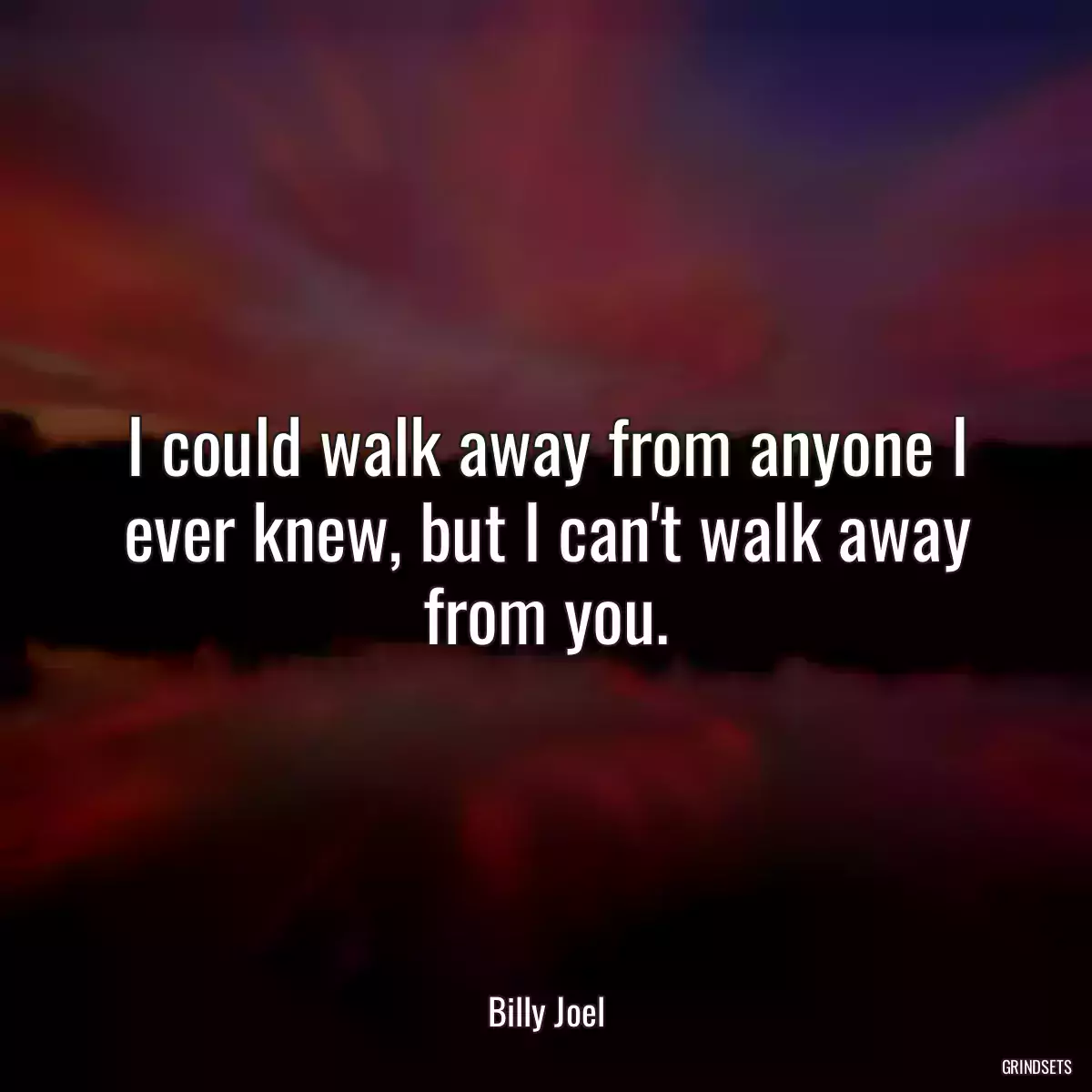 I could walk away from anyone I ever knew, but I can\'t walk away from you.