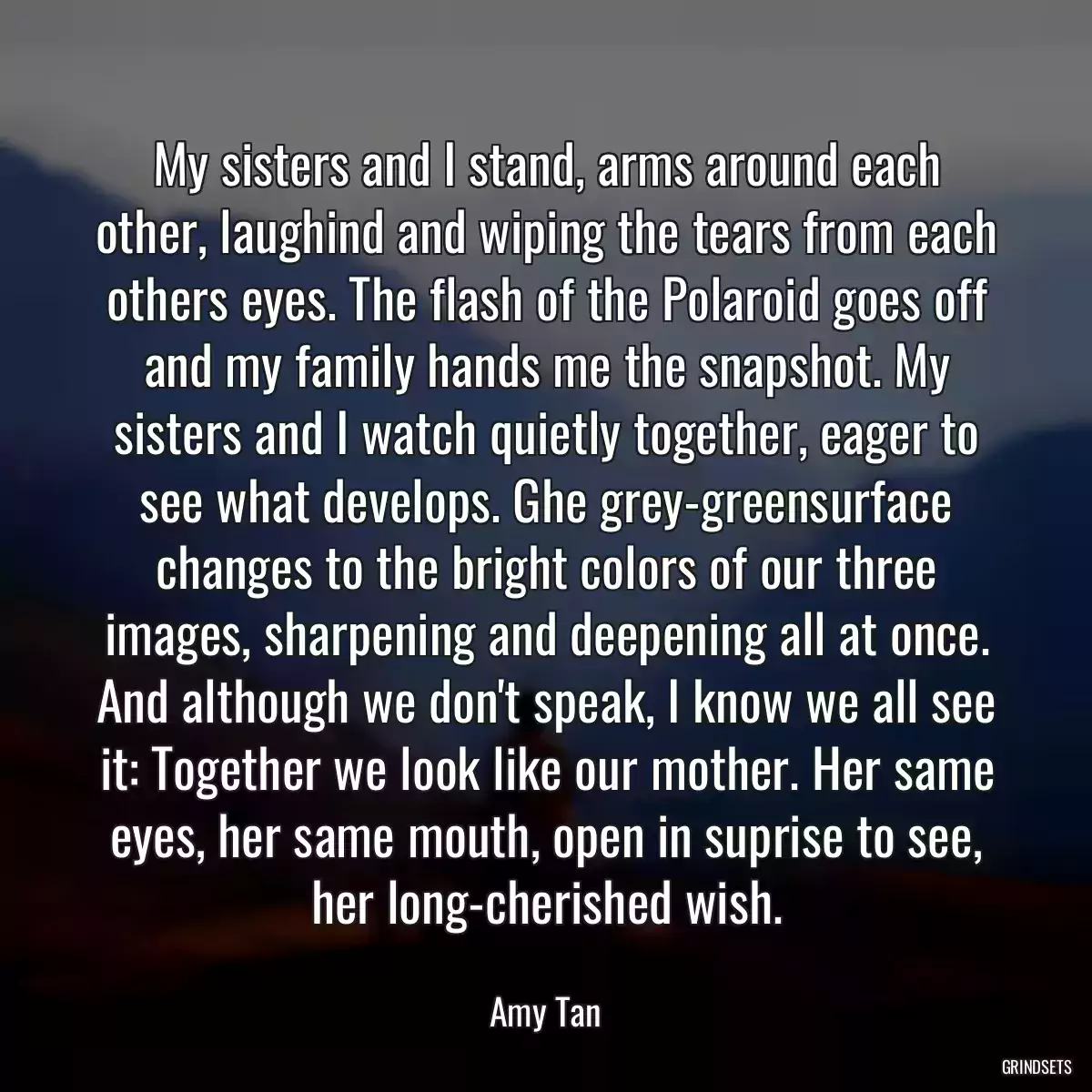 My sisters and I stand, arms around each other, laughind and wiping the tears from each others eyes. The flash of the Polaroid goes off and my family hands me the snapshot. My sisters and I watch quietly together, eager to see what develops. Ghe grey-greensurface changes to the bright colors of our three images, sharpening and deepening all at once. And although we don\'t speak, I know we all see it: Together we look like our mother. Her same eyes, her same mouth, open in suprise to see, her long-cherished wish.