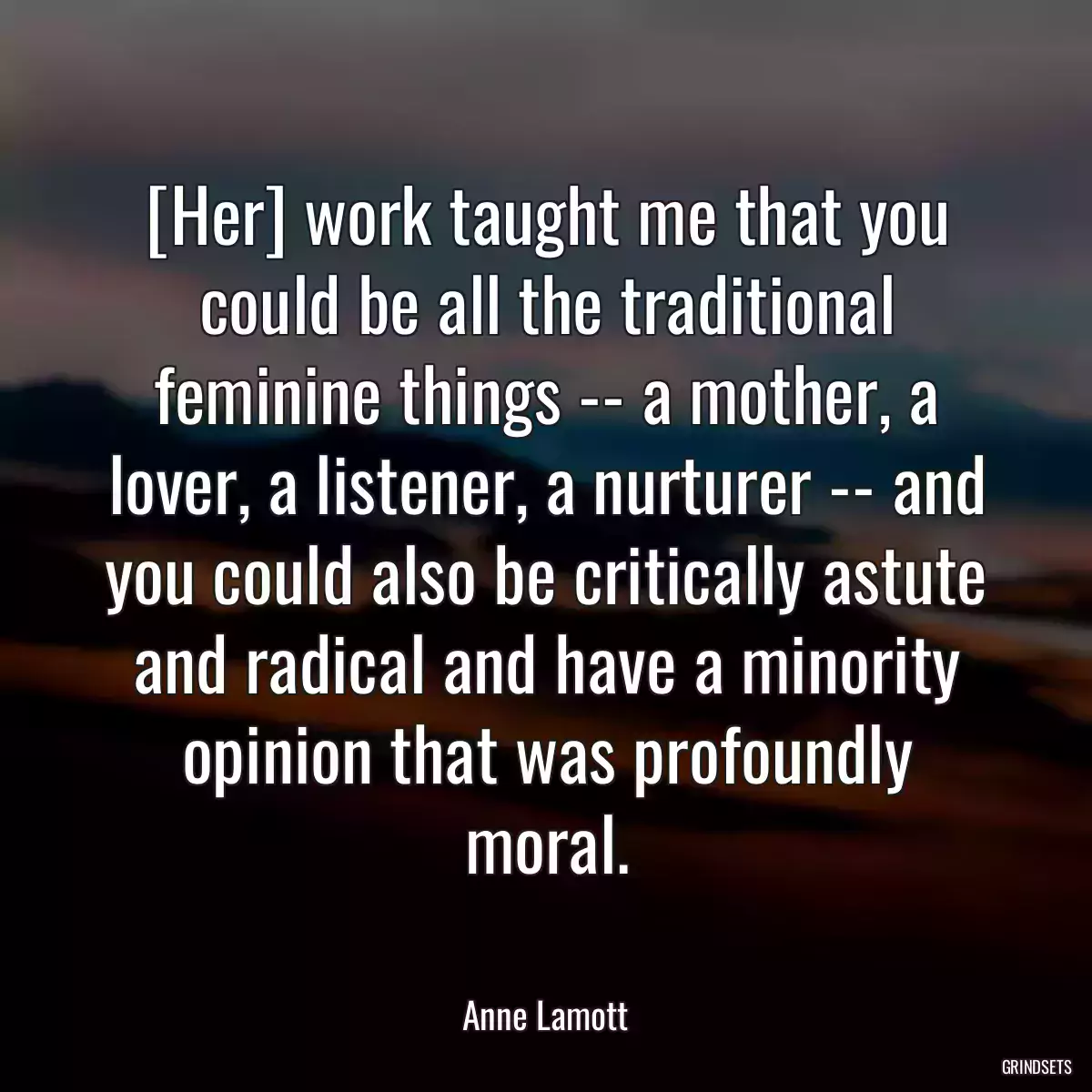 [Her] work taught me that you could be all the traditional feminine things -- a mother, a lover, a listener, a nurturer -- and you could also be critically astute and radical and have a minority opinion that was profoundly moral.