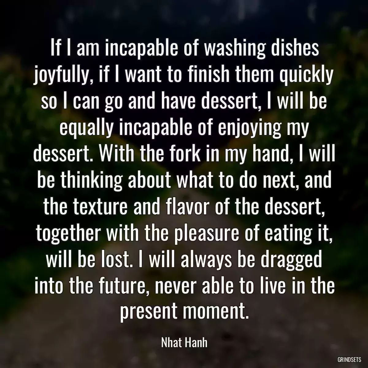 If I am incapable of washing dishes joyfully, if I want to finish them quickly so I can go and have dessert, I will be equally incapable of enjoying my dessert. With the fork in my hand, I will be thinking about what to do next, and the texture and flavor of the dessert, together with the pleasure of eating it, will be lost. I will always be dragged into the future, never able to live in the present moment.