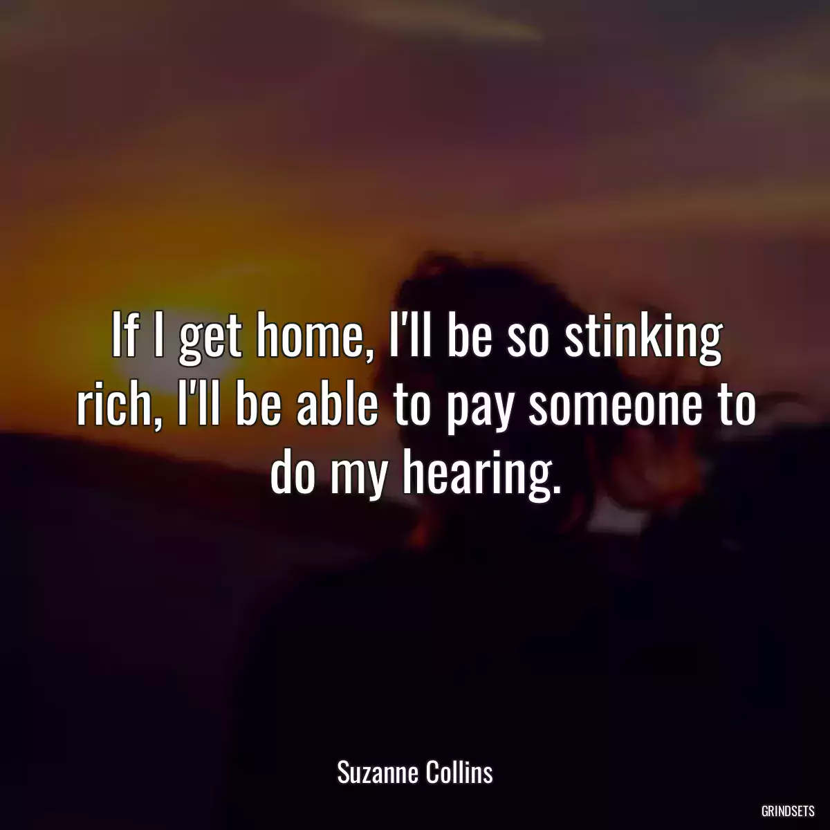 If I get home, I\'ll be so stinking rich, I\'ll be able to pay someone to do my hearing.