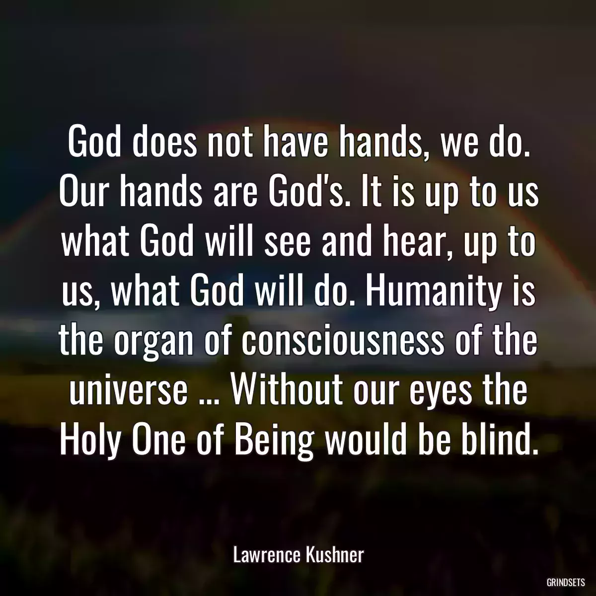 God does not have hands, we do. Our hands are God\'s. It is up to us what God will see and hear, up to us, what God will do. Humanity is the organ of consciousness of the universe ... Without our eyes the Holy One of Being would be blind.