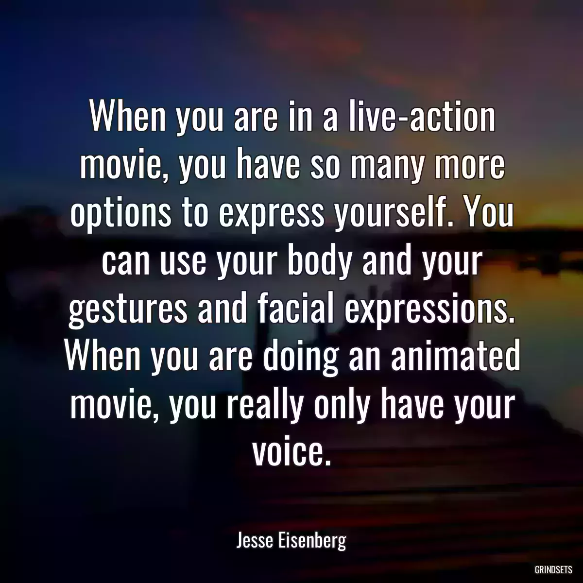 When you are in a live-action movie, you have so many more options to express yourself. You can use your body and your gestures and facial expressions. When you are doing an animated movie, you really only have your voice.