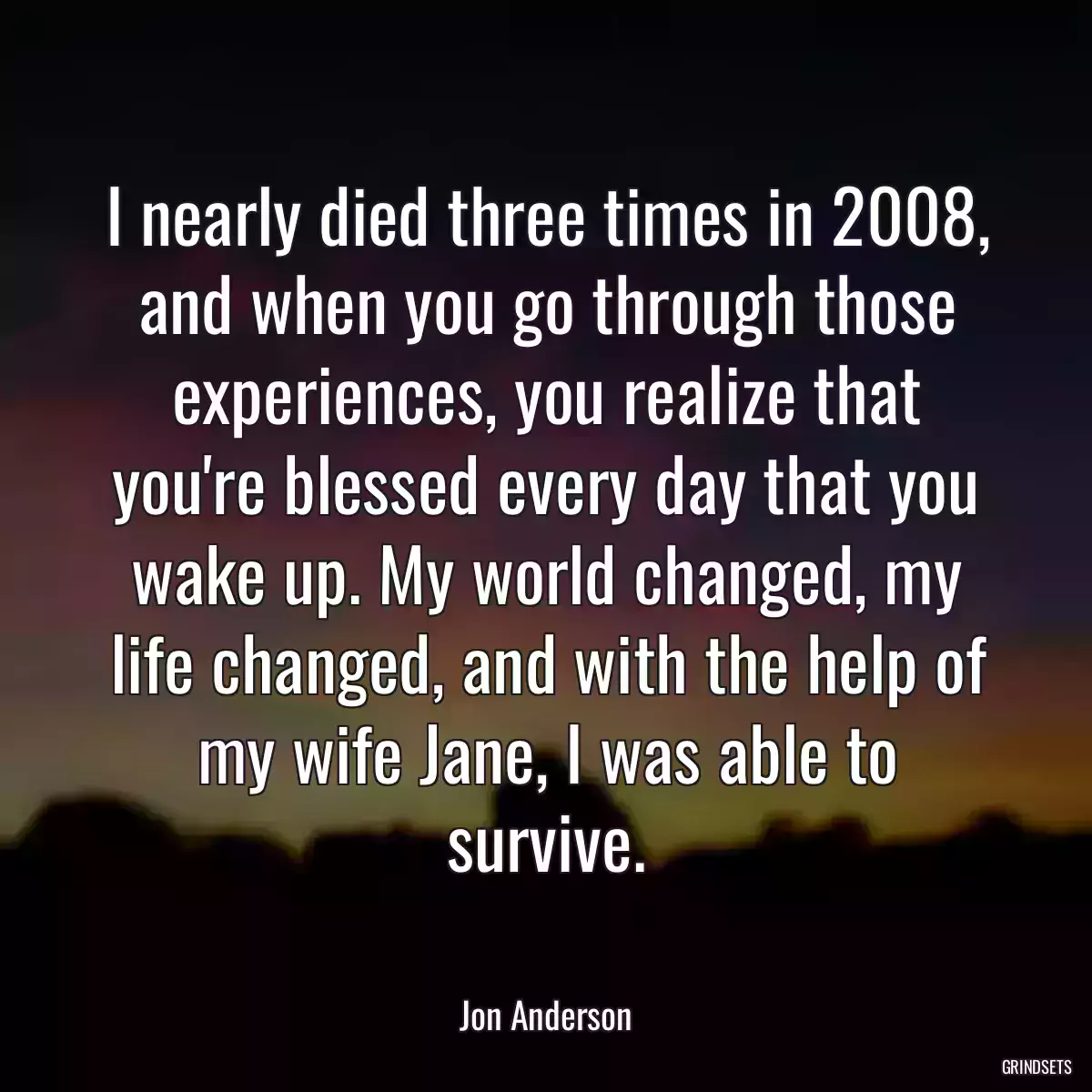 I nearly died three times in 2008, and when you go through those experiences, you realize that you\'re blessed every day that you wake up. My world changed, my life changed, and with the help of my wife Jane, I was able to survive.