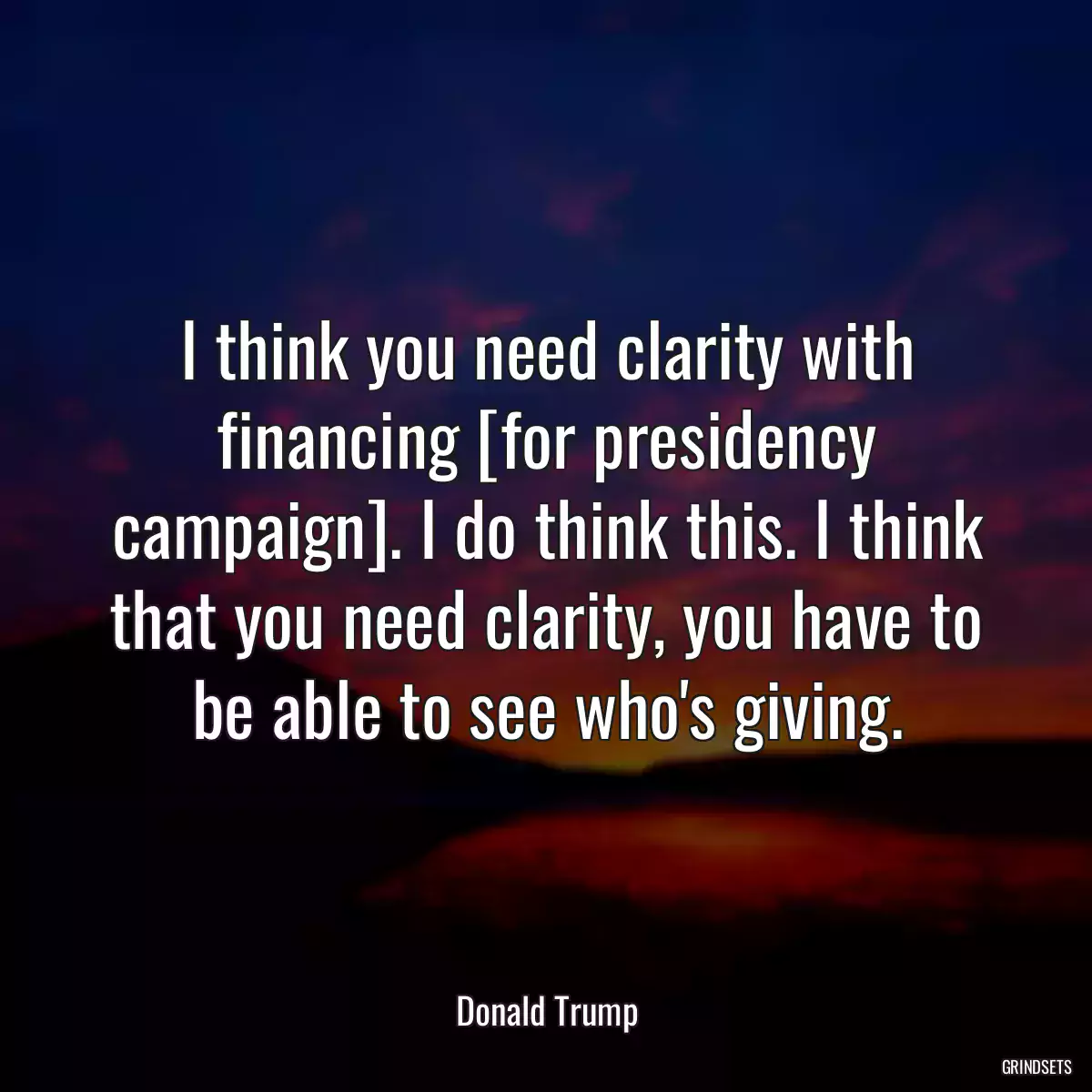 I think you need clarity with financing [for presidency campaign]. I do think this. I think that you need clarity, you have to be able to see who\'s giving.