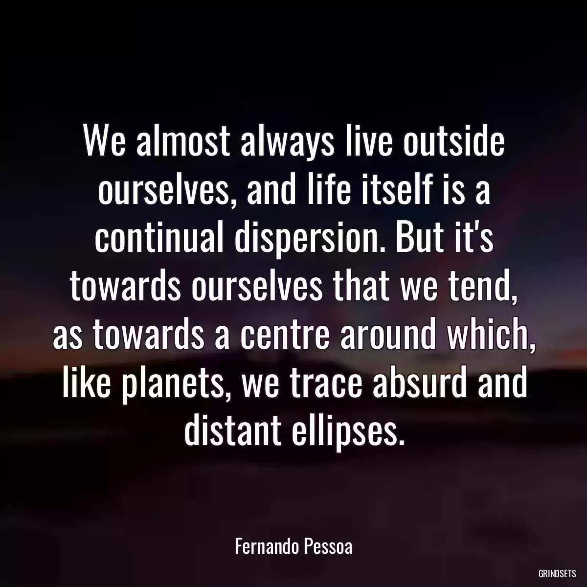 We almost always live outside ourselves, and life itself is a continual dispersion. But it\'s towards ourselves that we tend, as towards a centre around which, like planets, we trace absurd and distant ellipses.