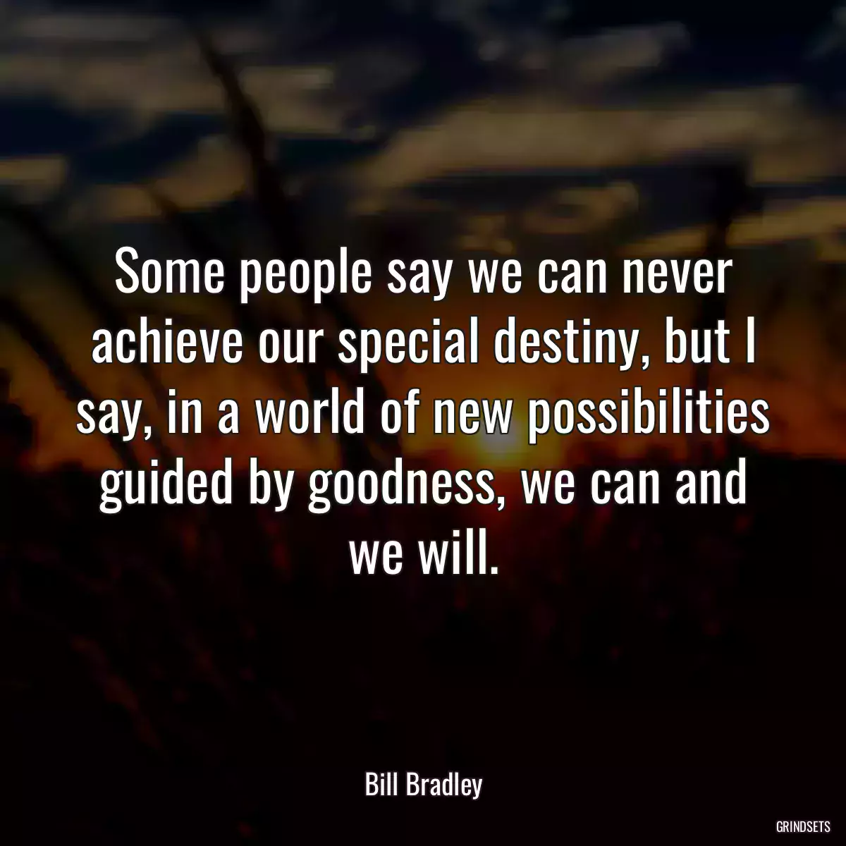 Some people say we can never achieve our special destiny, but I say, in a world of new possibilities guided by goodness, we can and we will.