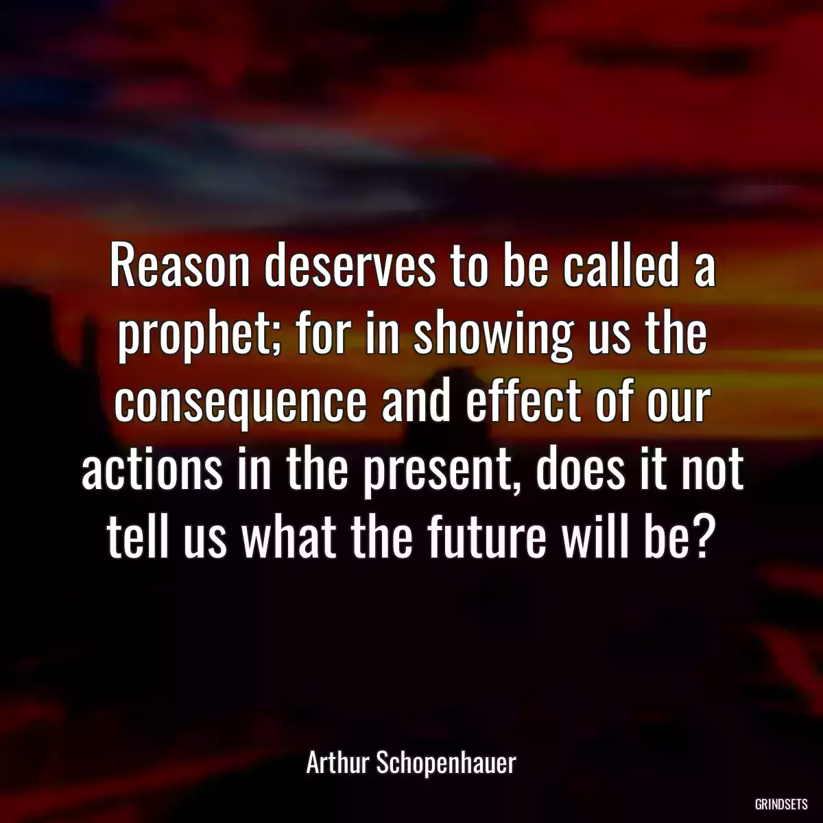 Reason deserves to be called a prophet; for in showing us the consequence and effect of our actions in the present, does it not tell us what the future will be?