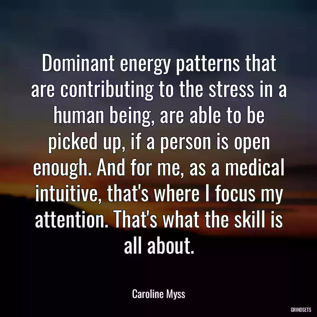 Dominant energy patterns that are contributing to the stress in a human being, are able to be picked up, if a person is open enough. And for me, as a medical intuitive, that\'s where I focus my attention. That\'s what the skill is all about.