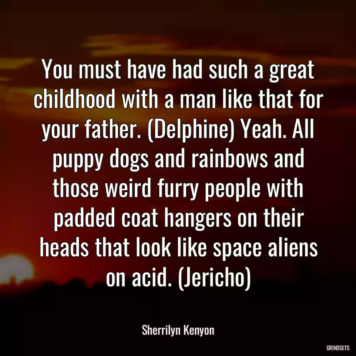 You must have had such a great childhood with a man like that for your father. (Delphine) Yeah. All puppy dogs and rainbows and those weird furry people with padded coat hangers on their heads that look like space aliens on acid. (Jericho)