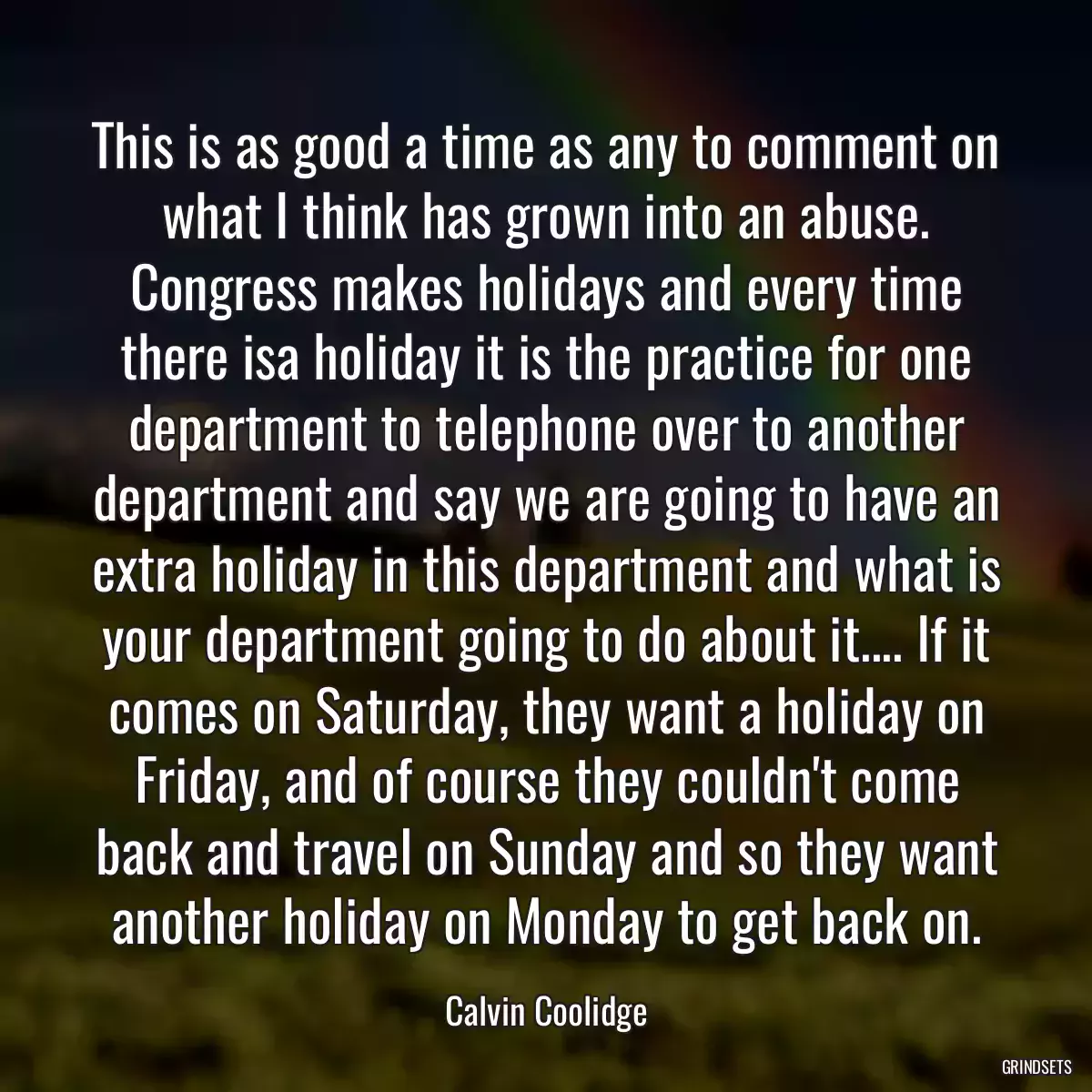 This is as good a time as any to comment on what I think has grown into an abuse. Congress makes holidays and every time there isa holiday it is the practice for one department to telephone over to another department and say we are going to have an extra holiday in this department and what is your department going to do about it.... If it comes on Saturday, they want a holiday on Friday, and of course they couldn\'t come back and travel on Sunday and so they want another holiday on Monday to get back on.