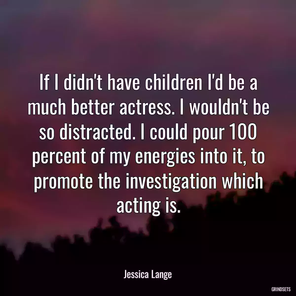 If I didn\'t have children I\'d be a much better actress. I wouldn\'t be so distracted. I could pour 100 percent of my energies into it, to promote the investigation which acting is.