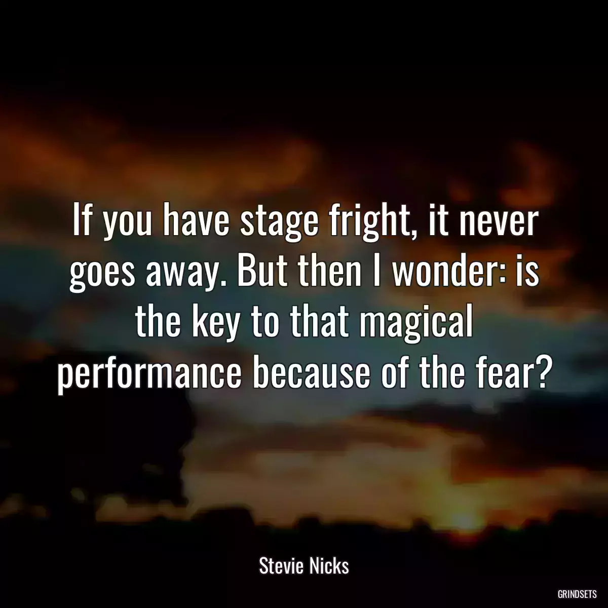 If you have stage fright, it never goes away. But then I wonder: is the key to that magical performance because of the fear?