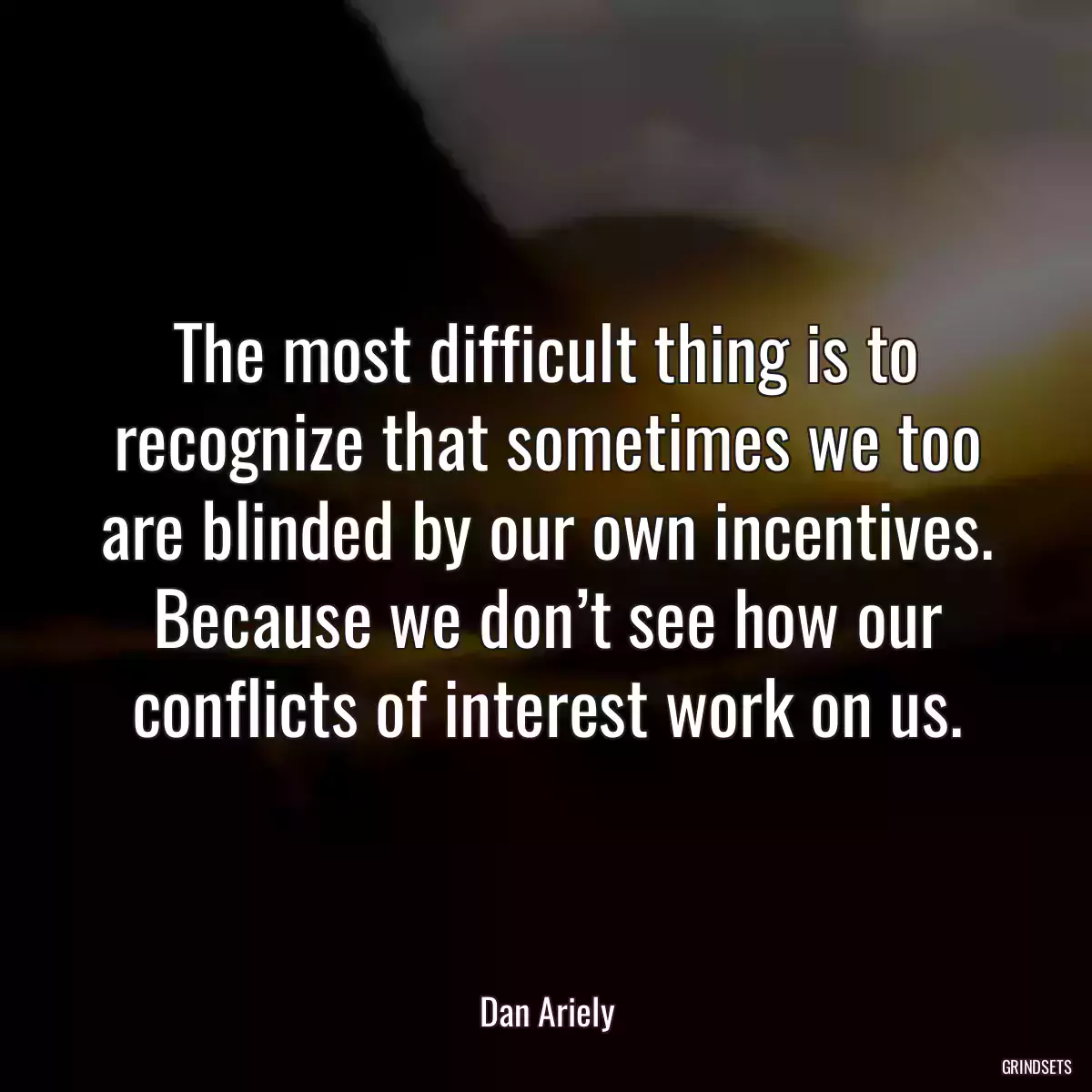 The most difficult thing is to recognize that sometimes we too are blinded by our own incentives. Because we don’t see how our conflicts of interest work on us.