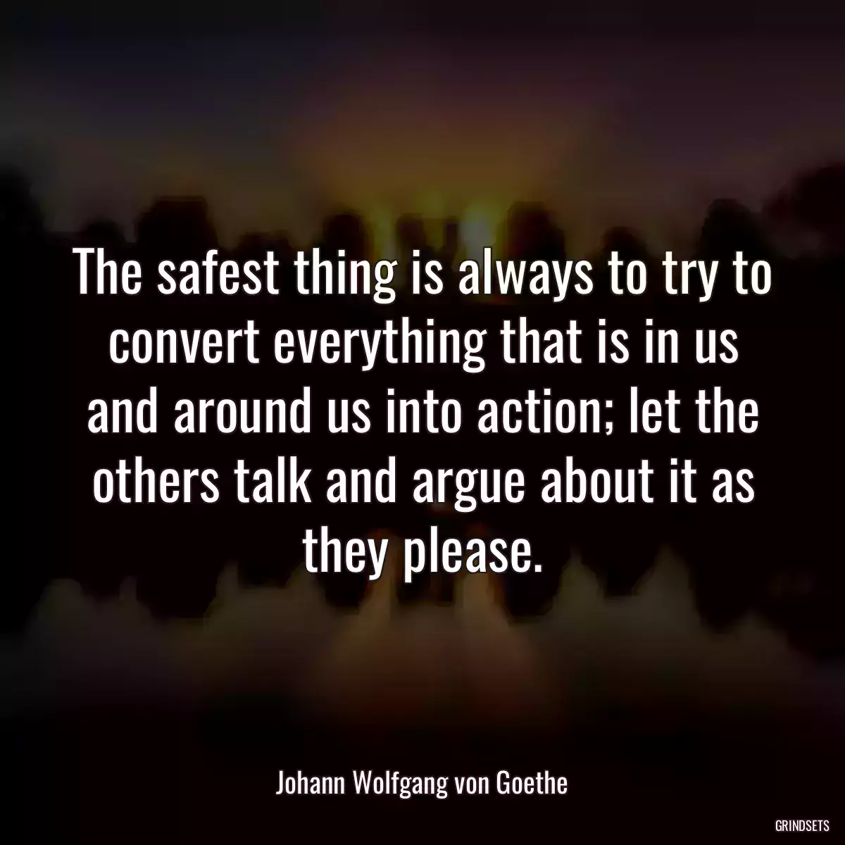 The safest thing is always to try to convert everything that is in us and around us into action; let the others talk and argue about it as they please.