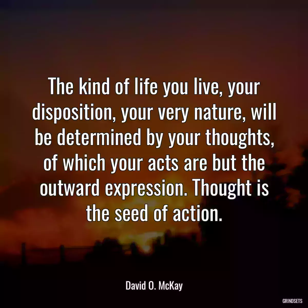 The kind of life you live, your disposition, your very nature, will be determined by your thoughts, of which your acts are but the outward expression. Thought is the seed of action.