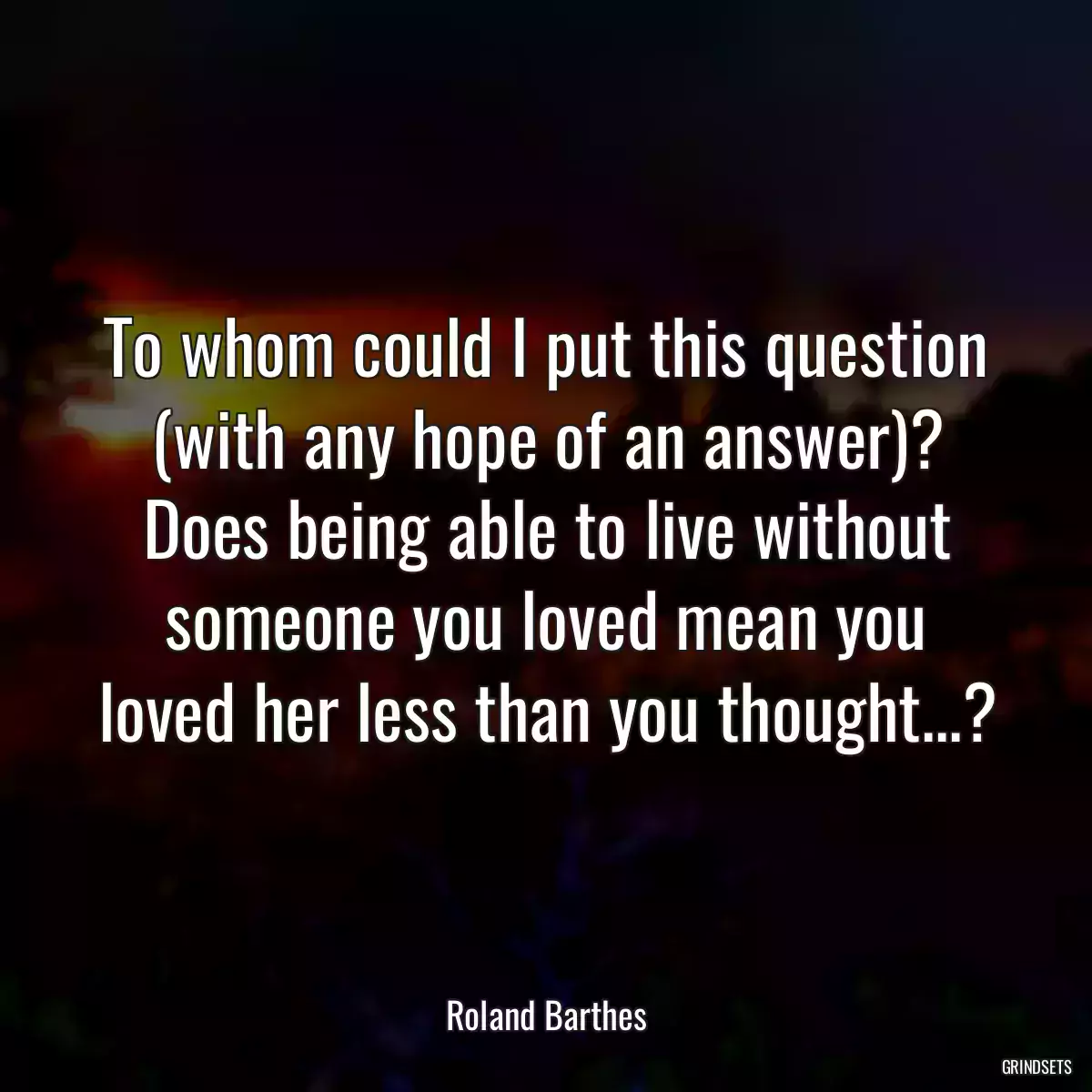 To whom could I put this question (with any hope of an answer)? Does being able to live without someone you loved mean you loved her less than you thought...?