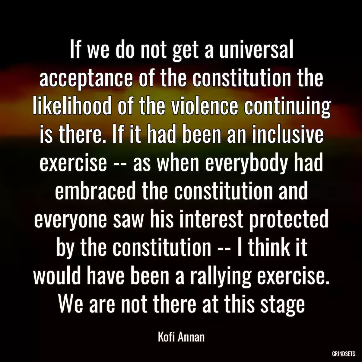 If we do not get a universal acceptance of the constitution the likelihood of the violence continuing is there. If it had been an inclusive exercise -- as when everybody had embraced the constitution and everyone saw his interest protected by the constitution -- I think it would have been a rallying exercise. We are not there at this stage