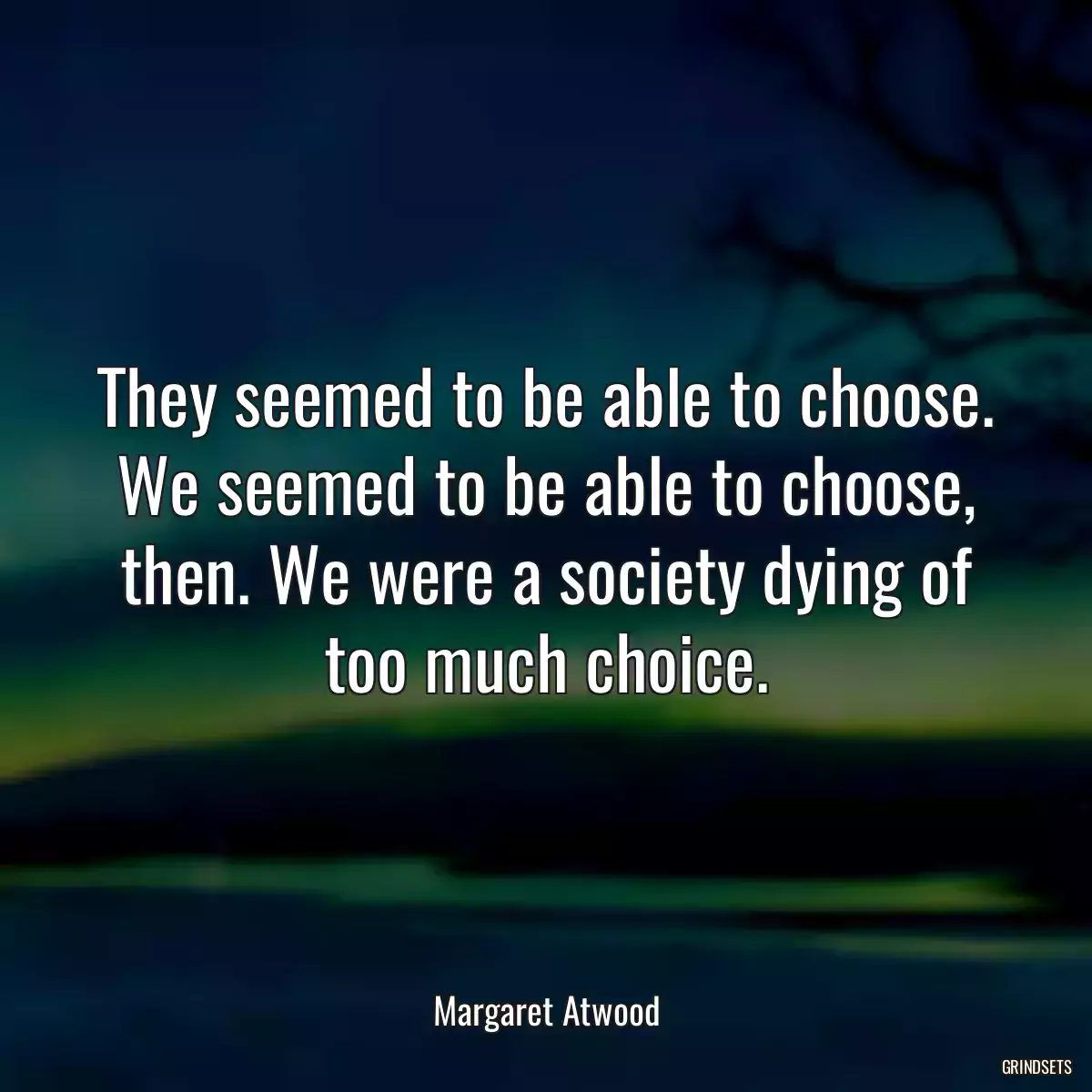 They seemed to be able to choose. We seemed to be able to choose, then. We were a society dying of too much choice.